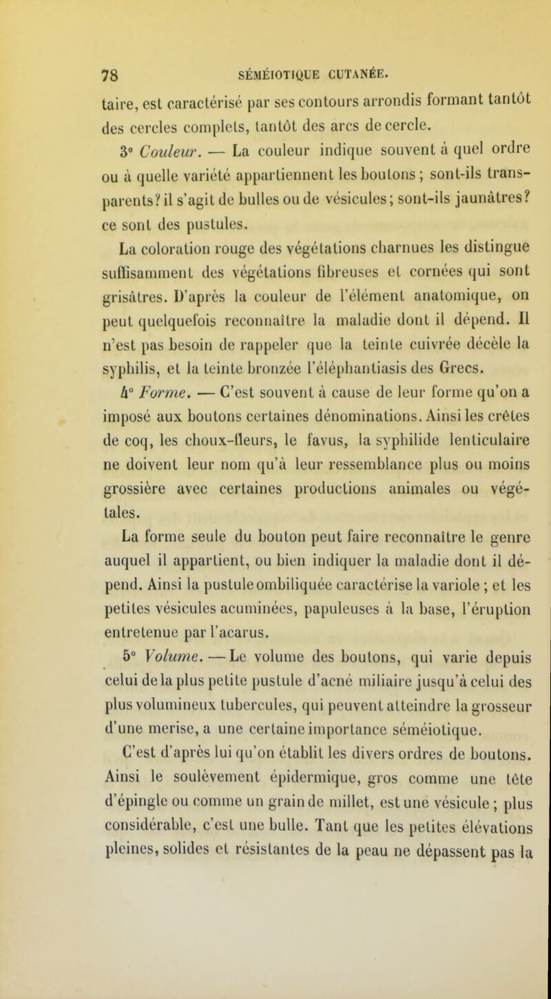 taire, est caractérisé par ses contours arrondis formant tantôt des cercles complets, tantôt des arcs de cercle. 3° Couleur. — La couleur indique souvent à quel ordre ou à quelle variété appartiennent les boutons; sont-ils trans- parents? il s'agit de bulles ou de vésicules; sont-ils jaunâtres? ce sont des pustules. La coloration rouge des végétations charnues les distingue suffisamment des végétations fibreuses et cornées qui sont grisâtres. D'après la couleur de l'élément anatomique, on peut quelquefois reconnaître la maladie dont il dépend. Il n'est pas besoin de rappeler que la teinte cuivrée décèle la syphilis, et la teinte bronzée l'éléphantiasis des Grecs. h° Forme. — C'est souvent à cause de leur forme qu'on a imposé aux boutons certaines dénominations. Ainsi les crêtes de coq, les choux-lleurs, le favus, la syphilide lenticulaire ne doivent leur nom qu'à leur ressemblance plus ou moins grossière avec certaines productions animales ou végé- tales. La forme seule du bouton peut faire reconnaître le genre auquel il appartient, ou bien indiquer la maladie dont il dé- pend. Ainsi la pustule ombiliquée caractérise la variole ; et les petites vésicules acuminées, papuleuses à la base, l'éruption entretenue parl'acarus. 5° Volume.—Le volume des boutons, qui varie depuis celui delà plus petite pustule d'acné miliaire jusqu'à celui des plus volumineux tubercules, qui peuvent atteindre la grosseur d'une merise, a une certaine importance séméiotique. C'est d'après lui qu'on établit les divers ordres de boutons. Ainsi le soulèvement épidermique, gros comme une tète d'épingle ou comme un grain de millet, est une vésicule ; plus considérable, c'est une bulle. Tant que les petites élévations pleines, solides et résistantes de la peau ne dépassent pas la