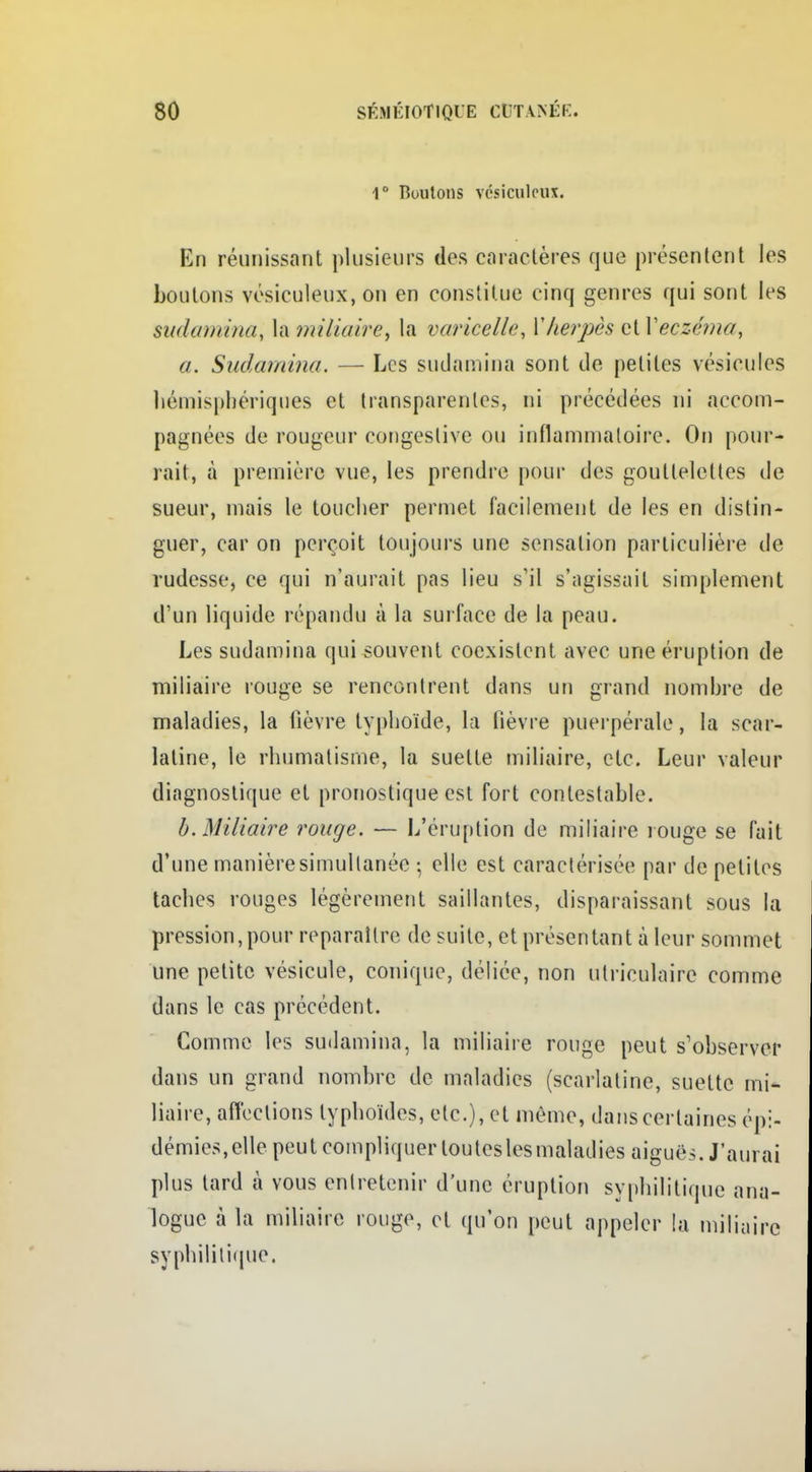 1° Boutons vésiculcux. En réunissant plusieurs des caractères que présentent les boutons vcsiculeux, on en constitue cinq genres qui sont les sudamina, la miliaire, la varicelle, Vherpès et Veczéma, a. Sudamina. — Les sudamina sont de petites vésicules hémisphériques et transparentes, ni précédées ni accom- pagnées de rougeur congeslive ou inflammatoire. On pour- rait, à première vue, les prendre pour des gouttelettes de sueur, mais le toucher permet facilement de les en distin- guer, car on perçoit toujours une sensation particulière de rudesse, ce qui n'aurait pas lieu s'il s'agissait simplement d'un liquide répandu à la surface de la peau. Les sudamina qui souvent coexistent avec une éruption de miliaire rouge se rencontrent dans un grand nombre de maladies, la lièvre typhoïde, la fièvre puerpérale, la scar- latine, le rhumatisme, la suette miliaire, etc. Leur valeur diagnostique et pronostique est fort contestable. b. Miliaire rouge. — L'éruption de miliaire rouge se fait d'une manière simultanée • elle est caractérisée par de petites taches rouges légèrement saillantes, disparaissant sous la pression, pour reparaître de suite, et présentant à leur sommet une petite vésicule, conique, déliée, non ulriculaire comme dans le cas précédent. Comme les sudamina, la miliaire rouge peut s'observer dans un grand nombre de maladies (scarlatine, suette mi- liaire, affections typhoïdes, etc.), et même, dans certaines épi- démies, elle peut compliquer toutes les maladies aiguës. J'aurai plus tard à vous entretenir d'une éruption syphilitique ana- logue à la miliaire rouge, et qu'on peut appeler la miliaire syphilitique.