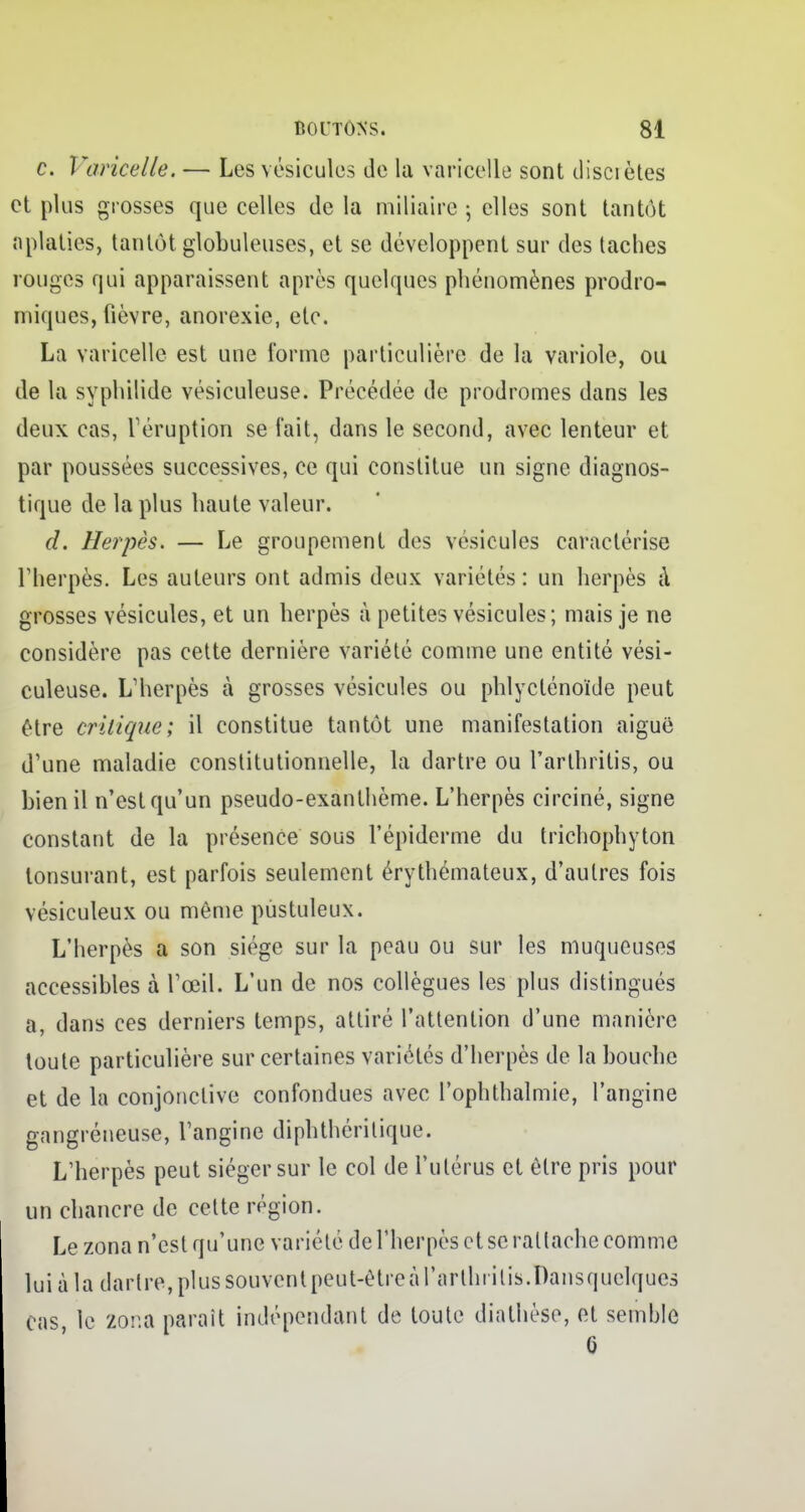 c. Varicelle. — Les vésicules de la varicelle sont disciètes et plus grosses que celles de la miliaire ; elles sont tantôt aplaties, tantôt globuleuses, et se développent sur des taches rouges qui apparaissent après quelques phénomènes prodro- miques, fièvre, anorexie, etc. La varicelle est une forme particulière de la variole, ou de la syphilide vésiculeuse. Précédée de prodromes dans les deux cas, l'éruption se l'ait, dans le second, avec lenteur et par poussées successives, ce qui constitue un signe diagnos- tique de la plus haute valeur. d. Herpès. — Le groupement des vésicules caractérise l'herpès. Les auteurs ont admis deux variétés: un herpès à grosses vésicules, et un herpès à petites vésicules; mais je ne considère pas cette dernière variété comme une entité vési- culeuse. L'herpès à grosses vésicules ou phlycténoïde peut être critique; il constitue tantôt une manifestation aiguë d'une maladie constitutionnelle, la dartre ou l'arthritis, ou bien il n'est qu'un pseudo-exanthème. L'herpès circiné, signe constant de la présence sous 1'épiderme du trichophyton tonsurant, est parfois seulement érythémateux, d'autres fois vésiculeux ou même pustuleux. L'herpès a son siège sur la peau ou sur les muqueuses accessibles à l'œil. L'un de nos collègues les plus distingués a, dans ces derniers temps, attiré l'attention d'une manière toute particulière sur certaines variétés d'herpès de la bouche et de la conjonctive confondues avec l'ophthalmie, l'angine gangréneuse, l'angine dipbthérilique. L'herpès peut siéger sur le col de l'utérus et être pris pour un chancre de cette région. Le zona n'est qu'une variété de l'herpès et se rat lâche comme lui à la daiire,plussouventpeut-êtreàrarlhi'ilis.Dansquelques Cas le Zona paraît indépendant de toute diathèse, et semhle G