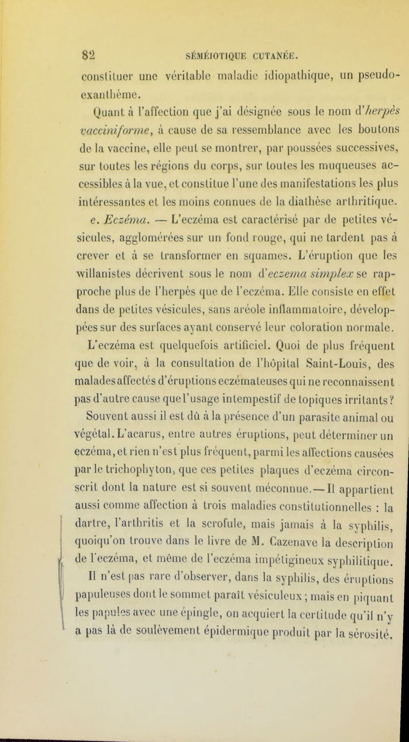 constituer une véritable maladie idiopathique, un pseutlo- exan thème. Quant à l'affection que j'ai désignée sous le nom d'herpès vaceimforme, à cause de sa ressemblance avec les boutons de la vaccine, elle peut se montrer, par poussées successives, sur toutes les régions du corps, sur toutes les muqueuses ac- cessibles à la vue, et constitue l'une des manifestations les plus intéressantes et les moins connues de la diathèse arthritique. e. Eczéma. — L'eczéma est caractérisé par de petites vé- sicules, agglomérées sur un fond rouge, qui ne tardent pas à crever et à se transformer en squames. L'éruption que les wiilanistes décrivent sous le nom d'eczéma simplex se rap- proche plus de l'herpès que de l'eczéma. Elle consiste en effet dans de petites vésicules, sans aréole inflammatoire, dévelop- pées sur des surfaces ayant conservé leur coloration normale. L'eczéma est quelquefois artificiel. Quoi de plus fréquent que de voir, à la consultation de l'hôpital Saint-Louis, des malades affectés d'éruptions eczémateuses qui ne reconnaissen t pas d'autre cause quel'usage intempestif de topiques irritants? Souvent aussi il est dû à la présence d'un parasite animal ou végétal. L'acarus, entre autres éruptions, peut déterminer un eczéma,et rien n'est plus fréquent, parmi les affections causées parle trichophyton, que ces petites plaques d'eczéma circon- scrit dont la nature est si souvent méconnue. —Il appartient aussi comme affection à trois maladies constitutionnelles : la dartre, l'arthritis et la scrofule, mais jamais à la syphilis, quoiqu'on trouve dans le livre de M. Cazenave la description de l'eczéma, et même de l'eczéma impétigineux syphilitique. Il n'est pas rare d'observer, dans la syphilis, des éruptions papuleuses dont le sommet paraît vésiculeux ; mais en piquant les papules avec une épingle, on acquiert la certitude qu'il n'y a pas là de soulèvement épidermique produit par la sérosité.