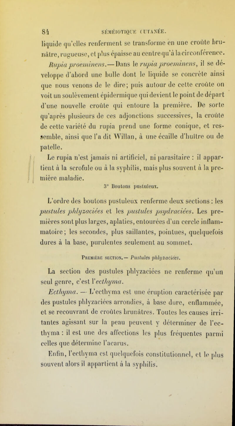 liquide qu'elles renferment se transforme en une croûte bru- nâtre, rugueuse, et plus épaisse au centrequ'àlacirconlV'renee. Rupiaproèminens.—Dans le rupia proéminent, il se dé- veloppe d'abord une bulle dont le liquide se concrète ainsi que nous venons de le dire; puis autour de celte croûte on voit un soulèvement épidermique qui devient le point de départ d'une nouvelle croûte qui entoure la première. De sorte qu'après plusieurs de ces adjonctions successives, la croûte de cette variété du rupia prend une forme conique, et res- semble, ainsi que l'a dit Willan, à une écaille d'huître ou de patelle. Le rupia n'est jamais ni artificiel, ni parasitaire : il appar- tient à la scrofule ou à la syphilis, mais plus souvent à la pre- mière maladie. 3° Boutons pustuleux. L'ordre des boutons pustuleux renferme deux sections : les pustules phlyzaciées et les pustules pjsydraciées. Les pre- mières sont plus larges, aplaties, entourées d'un cercle inflam- matoire; les secondes, plus saillantes, pointues, quelquefois dures à la base, purulentes seulement au sommet. Première section. — Pustules phlyzaciées. La section des pustules phlyzaciées ne renferme qu'un seul genre, c'est Yecthyma. Ecthyma. — L'ecthyma esl une éruption caractérisée par des pustules phlyzaciées arrondies, à base dure, enflammée, et se recouvrant de croûtes brunâtres. Toutes les causes irri- tantes agissant sur la peau peuvent y déterminer de l'ec- thyma : il est une des affections les plus fréquentes parmi celles que détermine l'acarus. Enfin, l'ecthyma est quelquefois constitutionnel, et le plus souvent alors il appartient à la syphilis.