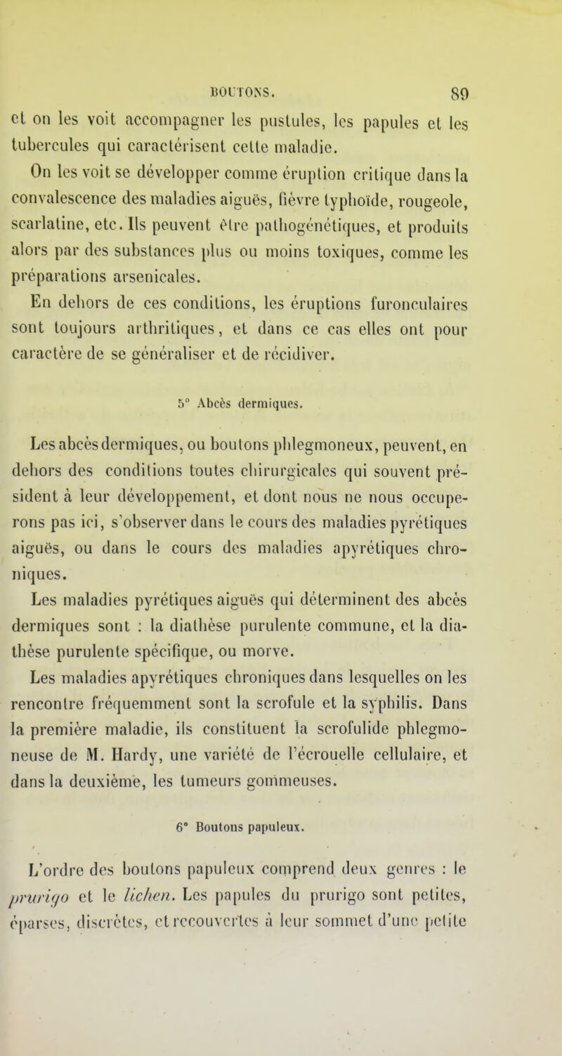 et on les voit accompagner les pustules, les papules et les tubercules qui caractérisent cette maladie. On les voit se développer comme éruption critique dans la convalescence des maladies aiguës, fièvre typhoïde, rougeole, scarlatine, etc. Ils peuvent être palhogénétiques, et produits alors par des substances plus ou moins toxiques, comme les préparations arsenicales. En dehors de ces conditions, les éruptions furonculaires sont toujours arthritiques, et dans ce cas elles ont pour caractère de se généraliser et de récidiver. 5° Abcès dermiques. Les abcès dermiques, ou boutons phlegmoneux, peuvent, en dehors des conditions toutes chirurgicales qui souvent pré- sident à leur développement, et dont nous ne nous occupe- rons pas ici, s'observer dans le cours des maladies pyrétiques aiguës, ou dans le cours des maladies apyrétiques chro- niques. Les maladies pyrétiques aiguës qui déterminent des abcès dermiques sont : la dialhèse purulente commune, et la dia- thèse purulente spécifique, ou morve. Les maladies apyrétiques chroniques dans lesquelles on les rencontre fréquemment sont la scrofule et la syphilis. Dans la première maladie, ils constituent la scrofulide phlegmo- neuse de M. Hardy, une variété de l'écrouelle cellulaire, et dans la deuxième, les tumeurs gommeuses. 6° Boutons papuleux. L'ordre des boutons papuleux comprend deux genres : le prurigo et le lichen. Les papules du prurigo sont petites, eparses, discrètes, et recouvertes à leur sommet d'une petite