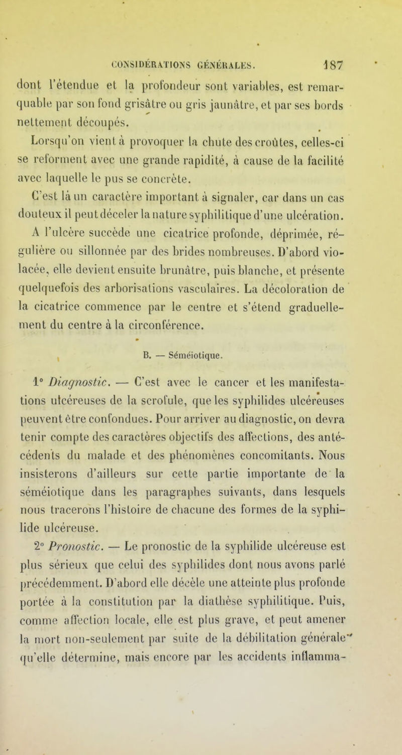 dont l'étendue et la profondeur sont variables, est remar- quable par son fond grisâtre ou gris jaunâtre, et par ses bords nettement découpés. Lorsqu'on vient à provoquer La chute des croûtes, celles-ci se reforment avec une grande rapidité, à cause de la facilité avec laquelle le pus se concrète. (Test là un caractère important à signaler, car dans un cas douteux il peut déceler la nature syphilitique d'une ulcération. A l'ulcère succède une cicatrice profonde, déprimée, ré- gulière ou sillonnée par des brides nombreuses. D'abord vio- lacée, elle devient ensuite brunâtre, puis blanche, et présente quelquefois des arborisations vasculaires. La décoloration de la cicatrice commence par le centre et s'étend graduelle- ment du centre à la circonférence. B. — Séméiotique. 1° Diagnostic. — C'est avec le cancer et les manifesta- tions utcéreuses de la scrofule, que les syphilides ulcéreuses peuvent être confondues. Pour arriver au diagnostic, on devra tenir compte des caractères objectifs des affections, des anté- cédents du malade et des phénomènes concomitants. Nous insisterons d'ailleurs sur cette partie importante de la séméiotique dans les paragraphes suivants, dans lesquels nous tracerons l'histoire de chacune des formes de la syphi- lide ulcéreuse. 2° Pronostic. — Le pronostic de la syphilide ulcéreuse est plus sérieux que celui des syphilides dont nous avons parlé précédemment. D'abord elle décèle une atteinte plus profonde portée à la constitution par la diathèse syphilitique. Puis, comme affection locale, elle est plus grave, et peut amener la mort non-seulement par suite de la déhilitation générale qu'elle détermine, mais encore par les accidents inflamma-