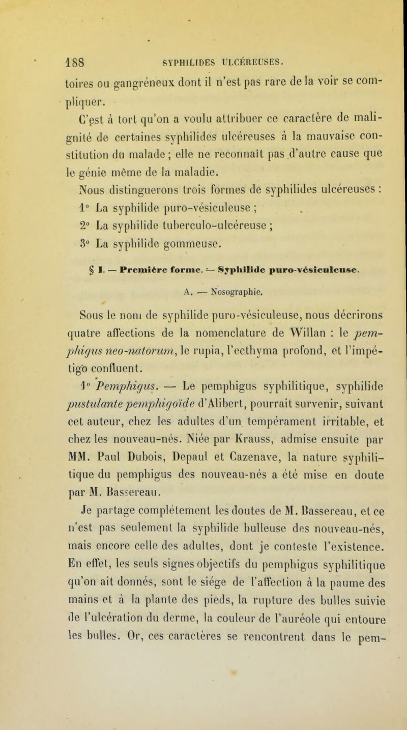 toires ou gangreneux dont il n'est pas rare de la voir se com- pliquer. C'est à tort qu'on a voulu attribuer ce caractère de mali- gnité de certaines syphilides ulcéreuses «à la mauvaise con- stitution du malade; elle ne reconnaît pas d'autre cause que le génie même de la maladie. Nous distinguerons trois formes de syphilides ulcéreuses : 1° La syphilide puro-vésiculeuse ; 2° La syphilide tuherculo-ulcéreuse ; 3° La syphilide gommeuse. § I. — Première forme. — Syphilide puro-vésiculeuse. A. — Nosographio. Sous le nom de syphilide puro-vésiculeuse, nous décrirons quatre affections de la nomenclature de Willan : le pem- phigus neo-natorum, le rupia, l'ecthyma profond, et l'impé- tigo confluent. \° Pemphigus. — Le pemphigus syphilitique, syphilide pustulante petnphigoïde d'Alibert, pourrait survenir, suivant cet auteur, chez les adultes d'un tempérament irritable, et chez les nouveau-nés. Niée par Krauss, admise ensuite par MM. Paul Dubois, Depaul et Gazenave, la nature syphili- tique du pemphigus des nouveau-nés a été mise en doute par M. Bassereau. Je partage complètement les doutes de M. Bassereau, et ce n'est pas seulement la syphilide huileuse des nouveau-nés, mais encore celle des adultes, dont je conteste l'existence. En effet, les seuls signes objectifs du pemphigus syphilitique qu'on ait donnés, sont le siège de l'affection à la paume des mains et cà la plante des pieds, la rupture des bulles suivie de l'ulcération du derme, la couleur de l'auréole qui entoure les bulles. Or, ces caractères se rencontrent dans le pem-