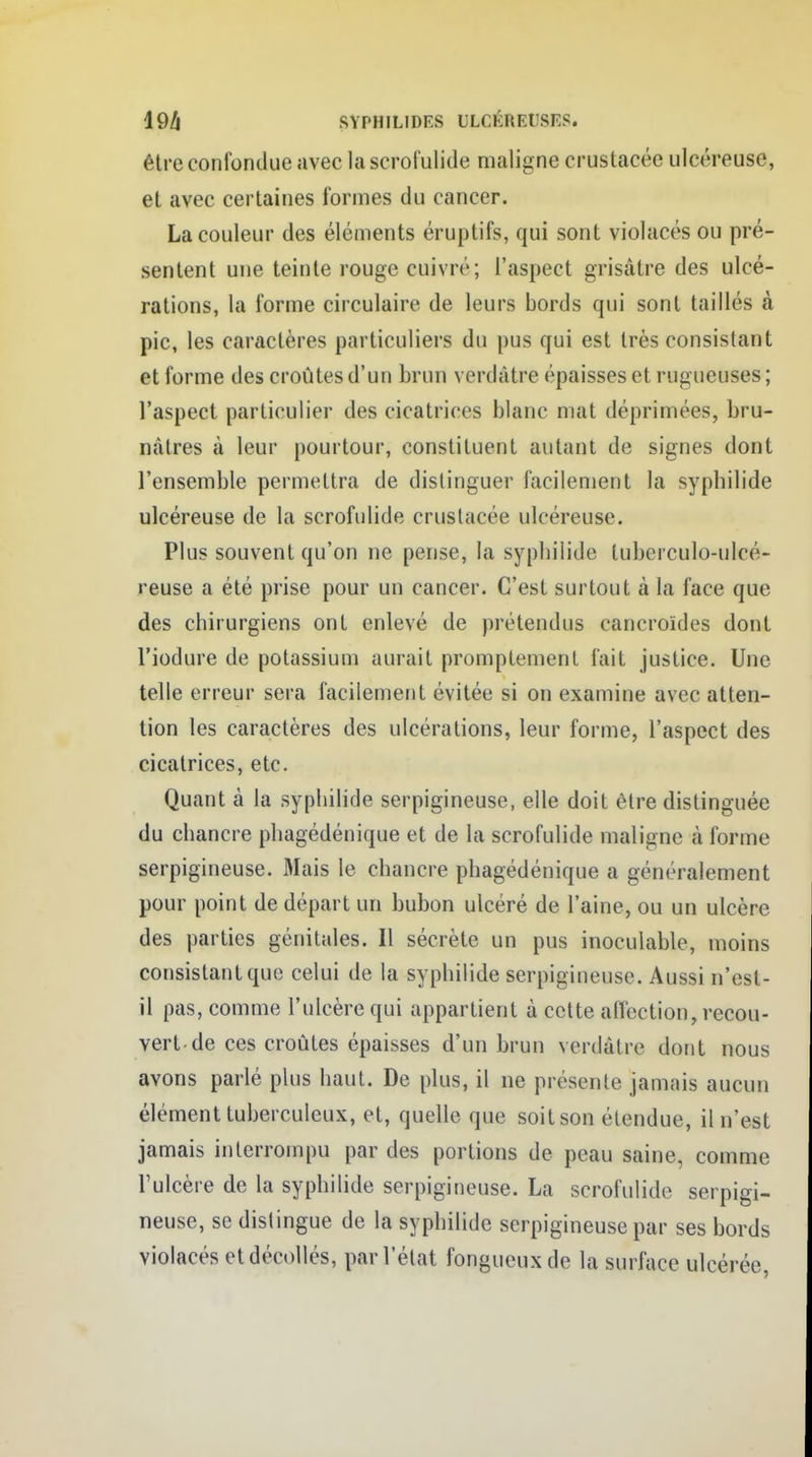 être confondue avec la scrofulide maligne crustacée ulcéreuse, et avec certaines formes du cancer. La couleur des éléments éruptifs, qui sont violacés ou pré- sentent une teinte rouge cuivré; l'aspect grisâtre des ulcé- rations, la forme circulaire de leurs bords qui sont taillés à pic, les caractères particuliers du pus qui est très consistant et forme des croûtes d'un brun verdàtre épaisses et rugueuses ; l'aspect particulier des cicatrices blanc mat déprimées, bru- nâtres à leur pourtour, constituent autant de signes dont l'ensemble permettra de distinguer facilement la syphilide ulcéreuse de la scrofulide crustacée ulcéreuse. Plus souvent qu'on ne pense, la syphilide tubcrculo-ulcé- reuse a été prise pour un cancer. C'est surtout à la face que des chirurgiens ont enlevé de prétendus cancroïdes dont l'iodure de potassium aurait promptement fait justice. Une telle erreur sera facilement évitée si on examine avec atten- tion les caractères des ulcérations, leur forme, l'aspect des cicatrices, etc. Quant à la syphilide serpigineuse, elle doit être distinguée du chancre phagédénique et de la scrofulide maligne à forme serpigineuse. Mais le chancre phagédénique a généralement pour point de départ un bubon ulcéré de l'aine, ou un ulcère des parties génitales. Il sécrète un pus inoculable, moins consistant que celui de la syphilide serpigineuse. Aussi n'est- il pas, comme l'ulcère qui appartient à cette affection, recou- vert-de ces croûtes épaisses d'un brun verdâtre dont nous avons parlé plus haut. De plus, il ne présente jamais aucun élément tuberculeux, et, quelle que soit son étendue, il n'est jamais interrompu par des portions de peau saine, comme l'ulcère de la syphilide serpigineuse. La scrofulide serpigi- neuse, se distingue de la syphilide serpigineuse par ses bords violacés et décollés, par l'état fongueux de la surface ulcérée