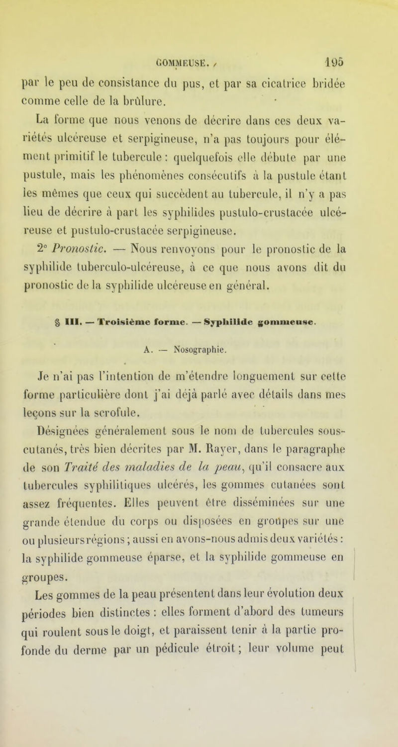 par le peu de eonsistance du pus, et par sa cicatrice bridée comme celle de la brûlure. La l'orme que nous venons de décrire clans ces deux va- riétés ulcéreuse et serpigineuse, n'a pas toujours pour élé- ment primitif le tubercule: quelquefois elle débute par une pustule, mais les phénomènes consécutifs à la pustule étant les mômes que ceux qui succèdent au tubercule, il n'y a pas lieu de décrire h part les syphilides pustulo-crustacée ulcé- reuse et pustulo-crustacée serpigineuse. 2° Pronostic. — Nous renvoyons pour le pronostic de la syphilide tuberculo-ulcéreuse, à ce que nous avons dit du pronostic de la syphilide ulcéreuse en général. § III. — Troisième forme. —Syphilide gommeuse. A. — Nosographie. Je n'ai pas l'intention de m'étendre longuement sur celte forme particulière dont j'ai déjà parlé avec détails dans mes leçons sur la scrofule. Désignées aénéralement sous le nom de tubercules sous- cutanés, très bien décrites par M. Rayer, dans le paragraphe de son Traité des maladies de la peau, qu'il consacre aux tubercules syphilitiques ulcères, les gommes cutanées sont assez fréquentes. Elles peuvent être disséminées sur une grande étendue du corps ou disposées en groupes sur une ou plusieursrégions ; aussi en avons-nous admis deux variétés : la syphilide gommeuse éparse, et la syphilide gommeuse en groupes. Les gommes de la peau présentent dans leur évolution deux- périodes bien distinctes : elles forment d'abord des tumeurs qui roulent sous le doigt, et paraissent tenir à la partie pro- fonde du derme par un pédicule étroit ; leur volume peut