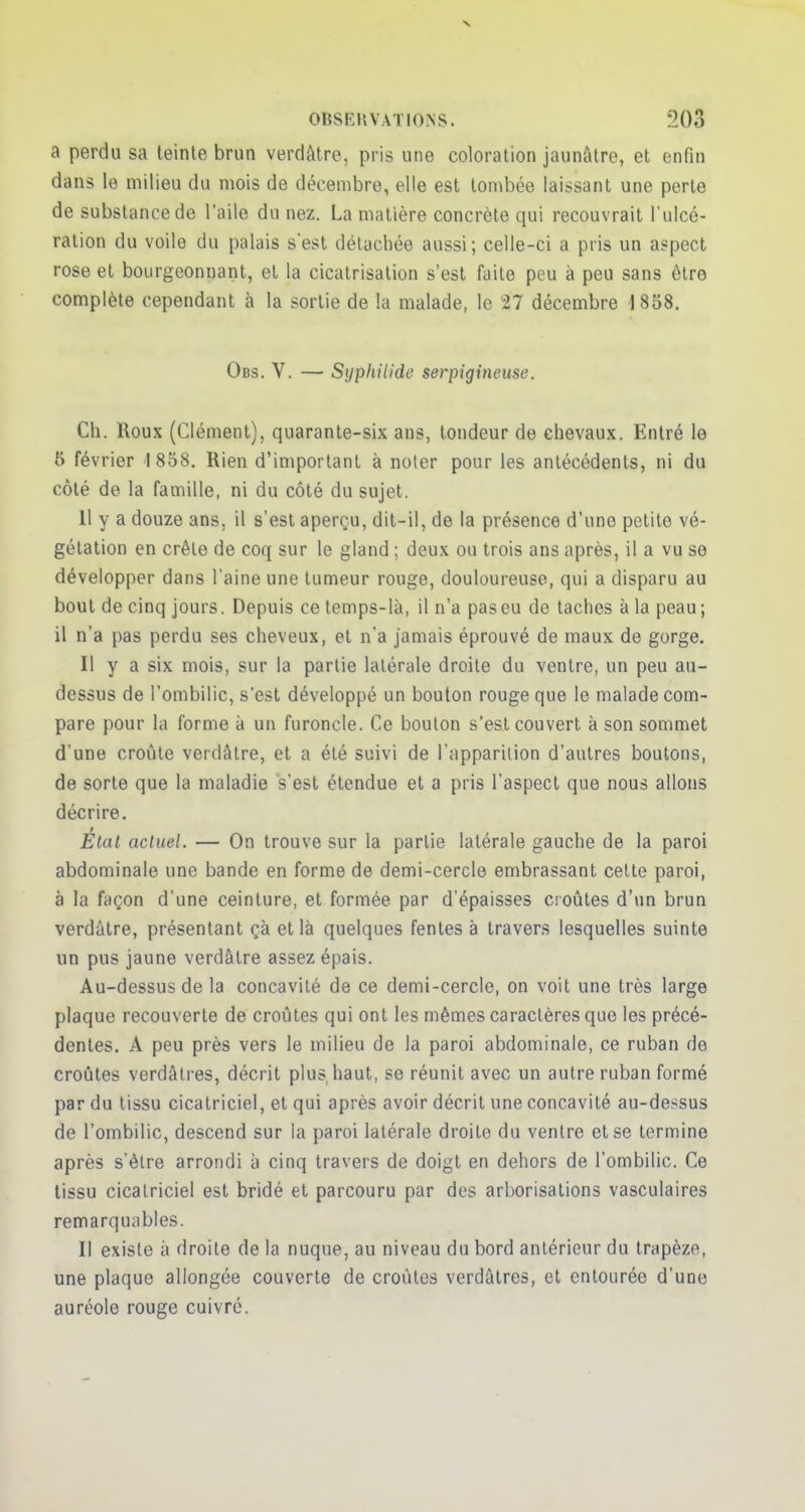 a perdu sa teinte brun verdàtre, pris une coloration jaunâtre, et enfin dans le milieu du mois de décembre, elle est tombée laissant une perte de substance de l'aile du nez. La matière concrète qui recouvrait l'ulcé- ration du voile du palais s'est détachée aussi; celle-ci a pris un aspect rose et bourgeonnant, et la cicatrisation s'est faite peu à peu sans être complète cependant à la sortie de la malade, le 27 décembre 1858. Obs. V. — Syphiiidc serpigineuse. Ch. Roux (Clément), quarante-six ans, tondeur de chevaux. Entré le 5 février 1858. Rien d'important à noter pour les antécédents, ni du côté de la famille, ni du côté du sujet. 11 y a douze ans. il s'est aperçu, dit-il, de la présence d'une petite vé- gétation en crêle de coq sur le gland ; deux ou trois ans après, il a vu se développer dans l'aine une tumeur rouge, douloureuse, qui a disparu au bout de cinq jours. Depuis ce temps-là, il n'a pas eu de taches à la peau ; il n'a pas perdu ses cheveux, et n'a jamais éprouvé de maux de gorge. Il y a six mois, sur la partie latérale droite du ventre, un peu au- dessus de l'ombilic, s'est développé un bouton rouge que le malade com- pare pour la forme à un furoncle. Ce bouton s'est couvert à son sommet d'une croûte verdâtre, et a été suivi de l'apparition d'autres boutons, de sorte que la maladie s'est étendue et a pris l'aspect que nous allons décrire. Etat actuel. — On trouve sur la partie latérale gauche de la paroi abdominale une bande en forme de demi-cercle embrassant cette paroi, à la façon d'une ceinture, et formée par d'épaisses croûtes d'un brun verdàtre, présentant çà et là quelques fentes à travers lesquelles suinte un pus jaune verdâtre assez épais. Au-dessus de la concavité de ce demi-cercle, on voit une très large plaque recouverte de croûtes qui ont les mêmes caractères que les précé- dentes. A peu près vers le milieu de la paroi abdominale, ce ruban de croûtes verdâtres, décrit plus haut, se réunit avec un autre ruban formé par du tissu cicatriciel, et qui après avoir décrit une concavité au-dessus de l'ombilic, descend sur la paroi latérale droite du ventre et se termine après s'être arrondi à cinq travers de doigt en dehors de l'ombilic. Ce tissu cicatriciel est bridé et parcouru par des arborisations vasculaires remarquables. Il existe à droite de la nuque, au niveau du bord antérieur du trapèz<\ une plaque allongée couverte de croûtes verdâtres, et entourée d'une auréole rouge cuivré.