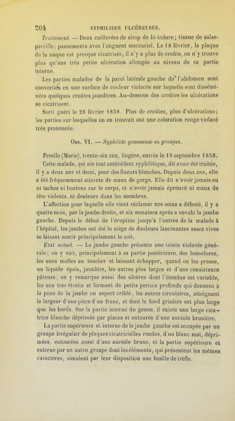 Traitement.—Deux cuillerées de sirop de bi-iodure; tisane de salse- pareille; pansements avec l'onguent mercuriel. Le 4 8 février, la plaque de la nuque est presque cicatrisée, il n'y a plus de croûte, on n'y trouve plus qu'une très petite ulcération allongée au niveau de sa partie interne. Les parties malades de la paroi latérale gauche de% l'abdomen sont converties en une surface de couleur violacée sur laquelle sont dissémi- nées quelques croûtes jaunâtres. Au-dessous des croûtes les ulcérations se cicatrisent. Sorti guéri le 26 février 1 858. Plus de croûtes, plus d'ulcérations; les parties sur lesquelles on en trouvait ont une coloration rouge violacé très prononcée. Obs. VI. —Syphilide gommeuse en groupes. Perelle (Marie), trente-six ans, lingère, entrée le 10 septembre 4 858. Celte malade, qui nie tout antécédent syphilitique, dit avoir été traitée, il y a deux ans et demi, pour des (lueurs blanches. Depuis deux ans, elle a été fréquemment atteinte de maux de gorge. Elle dit n'avoir jamais eu ni taches ni boutons sur le corps, et n'avoir jamais éprouvé ni maux de tête violents, ni douleurs dans les membres. L'affection pour laquelle elle vient réclamer nos soins a débuté, il y a quatre mois, par la jambe droite, et six semaines après a envahi la jambe gauche. Depuis le début de l'éruption jusqu'à l'entrée de la malade à l'hôpital, les jambes ont été le siège de douleurs lancinantes assez vives se faisant sentir principalement le soir. Etat actuel. — La jambe gauche présente une teinte violacée géné- rale; on y voit, principalement à sa partie postérieure, des bosselures, les unes molles au toucher et laissant échapper, quand on les presse, un liquide épais, jaunâtre, les autres plus larges et d'une consistance pâteuse; on y remarque aussi des ulcères dont l'étendue est variable, les uns très étroits et formant de petits perluis profonds qui donnent à la peau de la jambe un aspect criblé ; les autres circulaires, atteignant la largeur d'une pièce d'un franc, et dont le fond grisâtre est plus large que les bords. Sur la partie interne du genou, il existe une large cica- trice blanche déprimée par places et entourée d'une auréole brunâtre. La partie supérieure et interne de la jambe gauche est occupée par un groupe irrégulier de plaques cicatricielles rondes, d'un blanc mat, dépri- mées, entourées aussi d'une auréole brune, et la partie supérieure et externe par un autre groupe dontleséléments, qui présentent les mêmes caractères, simulent par leur disposition une feuille de trèfle.