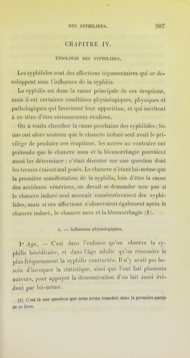 CHAPITRE IV. ÉTIOLOGIE DES SYPHILIDES. Les syphilides sont des affections tégument aires qui se dé- veloppent sous l'influence de la syphilis. La syphilis est donc la cause principale de ces éruptions, mais il est certaines conditions physiologiques, physiques et pathologiques qui favorisent leur apparition, et qui méritent à ce titre d'être sérieusement étudiées. On a voulu chercher la cause prochaine des syphilides; les uns ont alors soutenu que le chancre induré seul avait le pri- vilège de produire ces éruptions, les autres au contraire ont prétendu que le chancre mou et la blennorrhagie pouvaient aussi les déterminer ; c'était discuter sur une question dont les termes étaient mal posés. Le chancre n'étantlui-même que la première manifestation de la syphilis, loin d'être la cause des accidents vénériens, on devait se demander non pas si le chancre induré seul amenait consécutivement des syphi- lides, mais si ces affections s'observaient également après le chancre induré, le chancre mou et la blennorrhagie (1). A. — Influences physiologiques. I» j±ge^ c'est dans l'enfance qu'on observe la sy- philis héréditaire, et dans l'âge adulte qu'on rencontre le plus fréquemment la syphilis contractée. 11 n'y avait pas be- soin d'invoquer la statistique, ainsi que l'ont fait plusieurs auteurs, pour appuyer la démonstration d'un fait aussi évi- dent par lui-même. (1) C'est là une question que nous avons tranchée dans la première partie de ce livre.