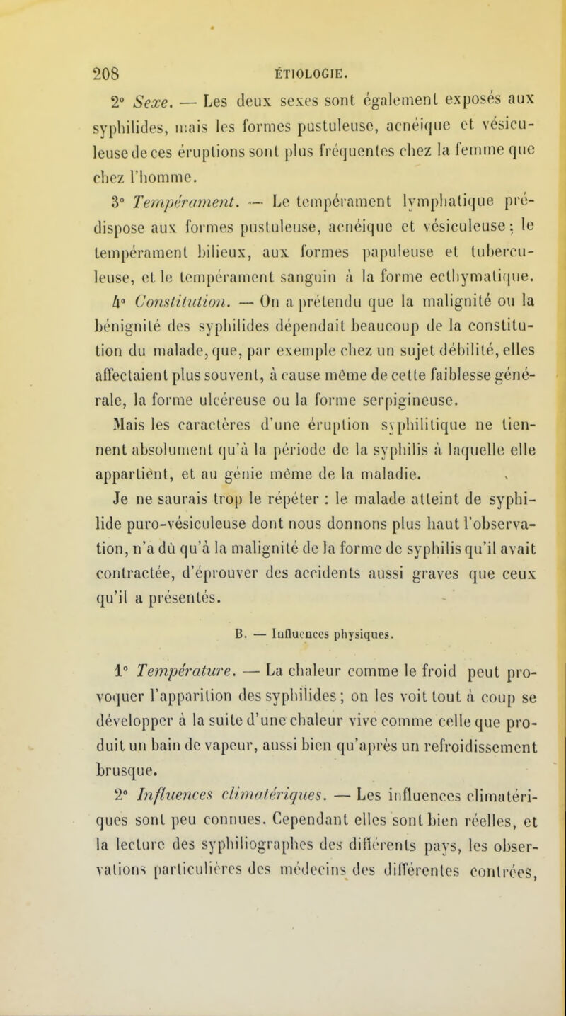 2» Sexe. — Les deux sexes sont également exposés aux syphilides, mais les formes pustuleuse, acnéique et vésicu- leusedeces éruptions sont plus fré(juentes chez la femme que chez l'homme. 3° Tempérament* — Le tempérament lymphatique pré- dispose aux formes pustuleuse, acnéique et vésiculeuse : le tempérament bilieux, aux formes papuleuse et tubercu- leuse, et le tempérament sanguin à la forme eclhymatique. Il0 Constitution. — On a prétendu que la malignité ou la bénignité des syphilides dépendait beaucoup de la constitu- tion du malade, que, par exemple chez un sujet déhilité, elles affectaient plus souvent, à cause même de celle faiblesse géné- rale, la forme ulcéreuse ou la forme serpigineuse. Mais les caractères d'une éruption syphilitique ne tien- nent absolument qu'à la période de la syphilis à laquelle elle appartient, et au génie même de la maladie. Je ne saurais trop le répéter : le malade atteint de syphi- lide puro-vésiculeuse dont nous donnons plus haut l'observa- tion, n'a dù qu'à la malignité de la forme de syphilis qu'il avait contractée, d'éprouver des accidents aussi graves que ceux qu'il a présentés. B. — Influences physiques. 1° Température. — La chaleur comme le froid peut pro- voquer l'apparition des syphilides ; on les voit tout à coup se développer à la suite d'une chaleur vive comme celle que pro- duit un bain de vapeur, aussi bien qu'après un refroidissement brusque. 2° Influences climat ériques. — Les influences climatéri- ques sont peu connues. Cependant elles sont bien réelles, et la lecture des syphiliographes des différents pays, les obser- vations particulières des médecins des différentes contrées,