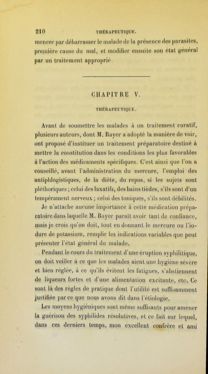 mencer par débarrasser le malade de la présence des parasites, première cause du mal, et modifier ensuite son état général par un traitement approprié. CHAPITRE V. THÉRAPEUTIQUE. Avant de soumettre les malades à un traitement curatif, plusieurs auteurs, dont M. Rayer a adopté la manière de voir, ont proposé d'instituer un traitement préparatoire destiné à mettre la constitution dans les conditions les plus favorables à l'action des médicaments spécifiques. C'est ainsi que l'on a conseillé, avant l'administration du mercure, l'emploi des antiphlogistiques, de la diète, du repos, si les sujels sont pléthoriques ; celui des laxatifs, des bains tièdes, s'ils sont d'un tempérament nerveux; celui des toniques, s'ils sont débilités. Je n'attache aucune importance à cette médication prépa- ratoire dans laquelle M. Rayer paraît avoir tant de confiance, mais je crois qu'on doit, tout en donnant le mercure ou l'io- dure de potassium, remplir les indications variables que peut présenter l'état général du malade. Pendant le cours du traitement d'une éruption syphilitique, on doit veiller à ce que les malades aient une hygiène sévère et bien réglée, à ce qu'ils évitent les fatigues, s'abstiennent de liqueurs fortes et d'une alimentation excitante, etc. Ce sont là des règles de pratique dont l'utilité est sutïîsamment justifiée parce que nous avons dit dans l'étiologie. Les moyens hygiéniques sont même suffisants pour amener la guérison des syphilides résolutives, et ce fait sur lequel, dans ces derniers temps, mon excellent confrère et ami