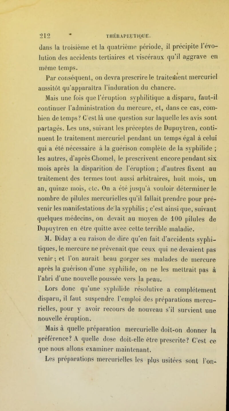 dans la troisième et la quatrième période, il précipite l'évo- lution des accidents tertiaires et viscéraux qu'il aggrave en même temps. Par conséquent, on devra prescrire le traitement mercuriel aussitôt qu'apparaîtra l'induration du chancre. Mais une fois que l'éruption syphilitique a disparu, faut-il continuer l'administration du mercure, et, dans ce cas, com- bien de temps'/ C est là une question sur laquelle les avis sont partagés. Les uns, suivant les préceptes de Dupuytren, conti- nuent le traitement mercuriel pendant un temps égal à celui qui a été nécessaire à la guérison complète de la syphilide ; les autres, d'après Chomel, le prescrivent encore pendant six mois après la disparition de l'éruption ; d'autres fixent au traitement des termes tout aussi arbitraires, huit mois, un an, quinze mois, etc. On a été jusqu'à vouloir déterminer le nombre de pilules mercurielles qu'il fallait prendre pour pré- venir les manifestations de la syphilis ; c'est ainsi que, suivant quelques médecins, on devait au moyen de 100 pilules de Dupuytren en être quitte avec cette terrible maladie. M. Diday a eu raison de dire qu'en fait d'accidents syphi- tiques. le mercure ne prévenait que ceux qui ne devaient pas venir - et l'on aurait beau gorger ses malades de mercure après la guérison d'une syphilide, on ne les mettrait pas à l'abri d'une nouvelle poussée vers la peau. Lors donc qu'une syphilide résolutive a complètement disparu, il faut suspendre l'emploi des préparations mercu- rielles, pour y avoir recours de nouveau s'il survient une nouvelle éruption. Mais à quelle préparation mercurielle doit-on donner la préférence? A quelle dose doit-elle être prescrite? C'est ce que nous allons examiner maintenant. Les préparations mercurielles les plus usitées sont Ion-