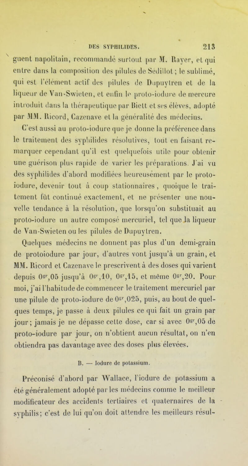 guent napolitain, recommandé surtout par M. Rayer, et qui entre clans la composition des pilules de Sediilot; le sublimé, qui est l'élément actif des pilules de Dupuylren et de la liqueur de Van-Swiclen, et enfin le proto-iodure de mercure introduit dans la thérapeutique par liiett et ses élèves, adopté par MM. Hicord, Cazenave et la généralité des médecins. C'est aussi au prolo-iodure que je donne la préférence dans le traitement des syphilides résolutives, tout en faisant re- marquer cependant qu'il est quelquefois utile pour obtenir une guérison plus rapide de varier les préparations. J'ai vu des syphilides d'abord modifiées heureusement par le proto- iodure, devenir tout à coup stationnaires , quoique le trai- tement fût continué exactement, et ne présenter une nou- velle tendance à la résolution, que lorsqu'on substituait au proto-iodure un autre composé mercuriel, tel que la liqueur de Van-Swielen ou les pilules de Dupuylren. Quelques médecins ne donnent pas plus d'un demi-grain de protoiodure par jour, d'autres vont jusqu'à un grain, et MM. Ricord et Cazenave le prescrivent à des doses qui varient depuis 0sr,05 jusqu'à Os' ,10, Os',15, et même 08',20. Pour moi, j'ai l'habitude de commencer le traitement mercuriel par une pilule de proto-iodure de 0sr,025, puis, au bout de quel- ques temps, je passe à deux pilules ce qui fait un grain par jour; jamais je ne dépasse cette dose, car si avec 0sr,05 de proto-iodure par jour, on n'obtient aucun résultat, on n'en obtiendra pas davantage avec des doses plus élevées. B. — Iodure de potassium. Préconisé d'abord par Wallace, Tiodure de potassium a été généralement adopté parles médecins comme le meilleur modificateur des accidents tertiaires et quaternaires de la syphilis; c'est de lui qu'on doit attendre les meilleurs résul-