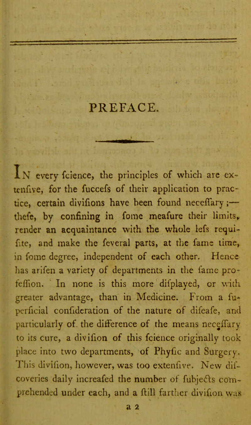 PREFACE. In every fcience, the principles of which are ex- tenfive, for the fuccefs of their application to prac- tice, certain divifions have been found neceffary;— thefe, by confining in fome meafure their limits, render an acquaintance with the whole lefs requi- fitc, and make the feveral parts, at the fame time, in fomc degree, independent of each other. Hence has arifen a variety of departments in the fame pro- feflion. In none is this more difplayed, or with greater advantage, than in Medicine. From a fu- perficial confidcration of the nature of difeafe, and particularly of the difference of the means neceffary to its cure, a divifion of this fcience originally took place into two departments, of Phyfic and Surgery. This divifion, however, was too extendve. New dif- coveries daily increafed the number of fubjedls com- prehended under each, and a flill farther divifion was