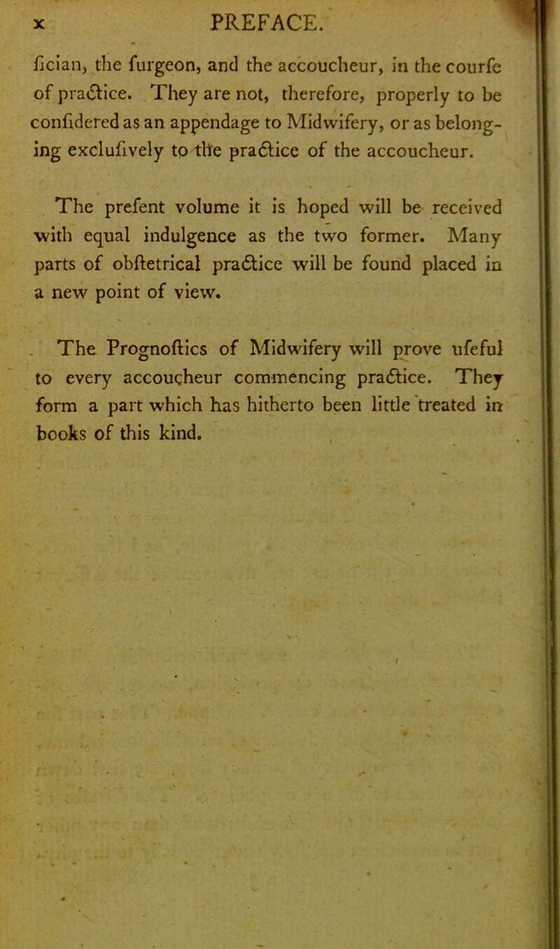 fician, the furgeon, and the accoucheur, in the courfe of pra&ice. They are not, therefore, properly to be confidered as an appendage to Midwifery, or as belong- ing exclufively to the pra&ice of the accoucheur. The prefent volume it is hoped will be received with equal indulgence as the two former. Many parts of obftetrical pra&ice will be found placed in a new point of view. The Prognoses of Midwifery will prove ufeful to every accoucheur commencing pra&ice. They form a part which has hitherto been little treated in books of this kind. . f