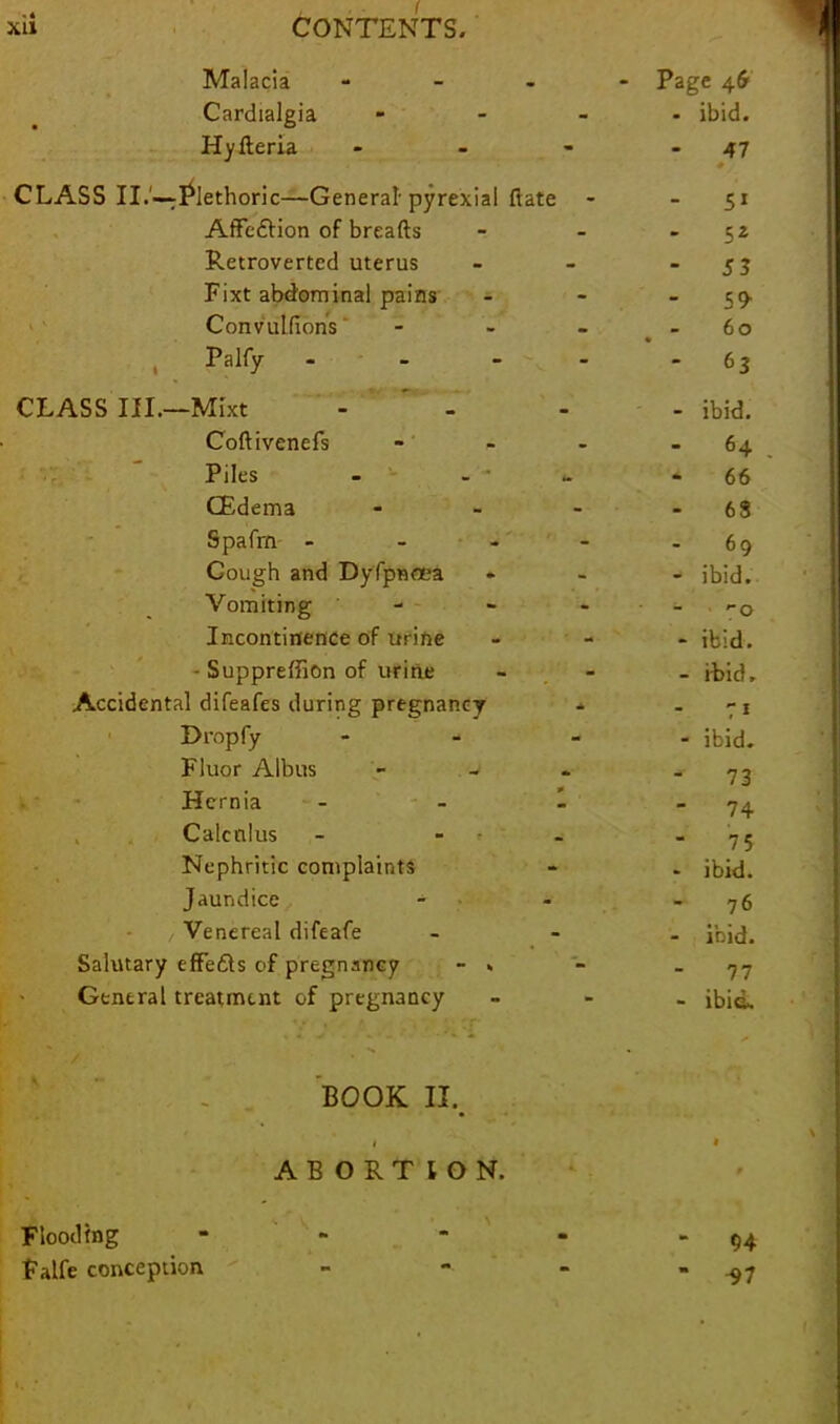 Malacia - - Page 46 Cardialgia » - ibid. Hyderia - 47 CLASS II.'—Plethoric—General- pyrexial date 5* Affection of breads Sz Retroverted uterus S3 Fixt abdominal pains 59 Convulsions ‘ 60 Palfy - 63 CLASS III.—Mixt - ibid. Codivenefs - 64 . Piles 66 CEdema - 6S Spafrn - 69 Cough and Dyfpnoea ibid. Vomiting - - O Incontinence of urine ibid. - Suppreffion of urine ibid. Accidental difeafes during pregnancy 7 1 Dropfy - ibid. Fluor Albus - 73 Hernia - - 1 74 Calculus - - 7 5 Nephritic complaints ibid. Jaundice - 76 Venereal difeafe ibid. Salutary efFedls c>f pregnancy - » - 77 General treatment of pregnancy ibid. / BOOK IX. i ABORTION. 1 9 Flooding ■ - 94 Falfe conception -97