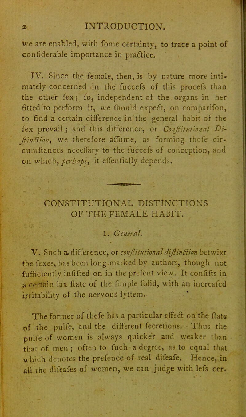 we are enabled, with Come certainty, to trace a point of confiderable importance in pra&ice. IV. Since the female, then, is by nature more inti- mately concerned in the fuccefs of this procefs than the other fex; fo, independent of the organs in her fitted to perform it, we fhould expeft, on eomparifon, to find a certain difference in the general habit of the fex prevail ; and this difference, or Conjiitutional Di- jtinftion, we therefore affume, as forming thofe cir- cumffances neceffary to the fuccefs of conception, and on which, perhaps, it effentially depends. CONSTITUTIONAL DISTINCTIONS OF THE FEMALE HABIT. 1. General. V. Such a, difference, or conjiitutional thjlinelion betwixt the fexes, has been long marked by authors, though not fufficiently inf fled on in the prefent view. It confifts in a certain lax ftate of the fimple folid, with an increafed irritability of the nervous fyffem.- The former of thefe has a particular effeft on the ffate of the pulfe, and the different fecretions. Thus the ptilfe of women is always quicker and weaker than that of men ; often to fuch a degree, as to equal that w hich denotes the prefence of real difeafe. Hence, in all the difeafes of women, we can judge with lefs cer-