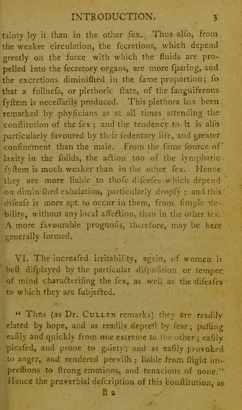 tainty by it than in the other fex.x Thus alfo, from the weaker circulation, the fecretions, which depend greatly on the force with which the fluids are pro- pelled into the fecretory organs, are more fparing, and the excretions diminiflied in the fame proportion; fo that a fullnefs, or plethoric Rate, of the fanguiferous fyftem is neceflarily produced. This plethora has been remarked by phyficians as at all times attending the conftitution of the fex ; and the tendency to it is alfo particularly favoured by their fcdentary life, and greater confinement than the male. From the fame fource of laxity in the folids, the aftion too of the lymphatic - fyftem is much weaker than in the other fex. Hence they are more liable to thofe difeafes which depend  on diminiflied exhalation, particularly dropfy ; and this difeafe is more apt to occur in them, from Ample de- bility, without any local affection, than in the other lex. A more favourable prognofis, therefore, may be here generally formed. .V » v • VI. The increafed irritability, again, of women is beft difplayed by the particular difpofition or temper of mind charadterifing the fex, as well as the difeafes to which they are fubjedtea. “ Thus (as Dr. Cullen remarks) they are readily elated by hope, and as readiiv depreft by fear; palling eafily and quickly from one extreme to the other; eafily pleafed, and prone to gaiety'; and as eafily provoked to anger, and rendered peevifli ; liable from flight im- preflions to ftrong emotions, and tenacious of none.'’ Hence the proverbial defeription of this conftitution, as B 2