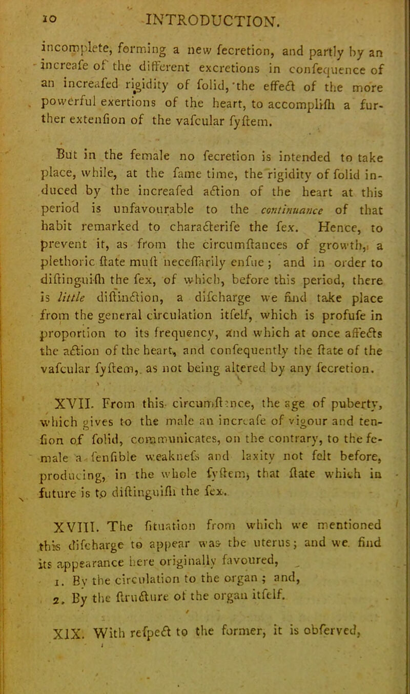 incomplete, forming a new fecretion, and partly by an increafe oi the different excretions in confequence of an increafed rigidity of folid,’the effed of the more . powerful exertions of the heart, to accomplifh a fur- ther extenfion of the vafcular fyftem. But in the female no fecretion is intended to take place, while, at the fame time, the rigidity of folid in- duced by the increafed adion of the heart at this period is unfavourable to the continuance of that habit remarked to charaderife the fex. Hence, to prevent it, as from the circumftances of growth, a plethoric Bate mult neceftarily enfue ; and in order to diftinguifh the fex, of which, before this period, there is little diftindion, a difcharge we and taJce place from the general circulation itfelf, which is profufe in proportion to its frequency, and which at once afteds the adion of the heart, and consequently the Bate of the vafcular fyftem,. as not being altered by any fecretion. % * . XVII. From this- circumfl :nce, the age of puberty, which gives to the male an increafe of vigour and ten- fion of folid, communicates, on the contrary, to the fe- male a fenfible w.eaknefs and laxity not felt before, producing, in the whole fyftem, that flate which in future is t.o diftinguifli the fex. XVIII. The filiation from which we mentioned this difcharge to appear was the uterus; and we. find its appearance here originally favoured, 1. By the circulation to the organ ; and, 2. By the ftrudure of the organ itfelf. / XIX. With refped to the former, it is obferved,