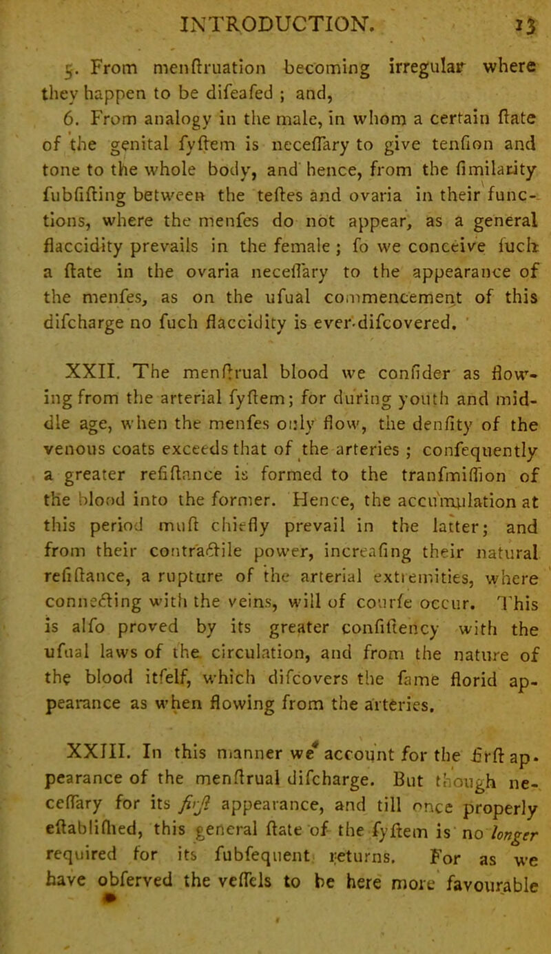 5. From menftruation becoming irregular where they happen to be difeafed ; and, 6. From analogy in the male, in whom a certain (late of the genital fyftem is neceflary to give tendon and tone to the whole body, and hence, from the fimilatity fubfifting between the tefles and ovaria in their func- tions, where the menfes do not appear, as a general flaccidity prevails in the female ; fo we conceive fucht a flate in the ovaria neceflary to the appearance of the menfes, as on the ufual commencement of this difcharge no fuch flaccidity is ever-difcovered. XXII. The menftrual blood we confider as flow- ing from the arterial fyftem; for during youth and mid- dle age, when the menfes only flow, the denflty of the venous coats exceeds that of the arteries ; confequently a greater refiftn.nce is formed to the tranfmiflion of the blood into the former. Hence, the accumulation at this period muft chiefly prevail in the latter; and from their contraftile power, increafing their natural refiftance, a rupture of the arterial extremities, where connetfting with the veins, will of courfe occur. This is alfo proved by its greater confiftency with the ufual laws of the circulation, and from the nature of the blood itfelf, which difcovers the fame florid ap- pearance as when flowing from the arteries. XXIII. In this manner we account for the flrft: ap- pearance of the menftrual difcharge. But though ne- ceflary for its firjl appearance, and till once properly eftabliflied, this general ftate of the fyftem is no longer required for its fubfequent returns. For as we have obferved the veflcls to be here more favourable