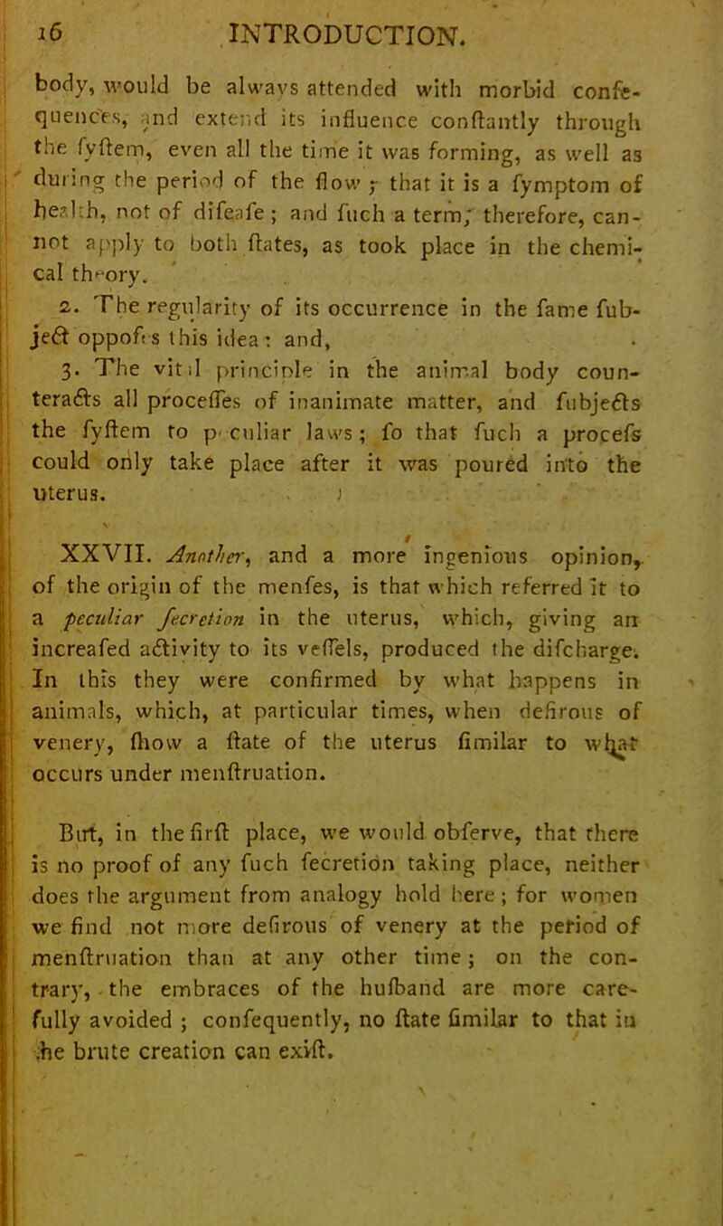 10 INTRODUCTION. body, would be always attended with morbid confe- quenc'es, and extend its influence conflantly through the fyRem, even all the time it was forming, as well as during the period of the flow ; that it is a fymptom of health, not of difeafe ; and fuch a term; therefore, can- not apply to both Rates, as took place in the chemi- cal theory. 2. The regularity of its occurrence in the fame fub- je£t oppoft s this idea: and, 3. The vitil principle in the animal body coun- teracts all procefles of inanimate matter, and fubjeCts the fyftem to peculiar laws; fo that fuch a procefs could only take place after it was poured into the uterus. ) H - i XXVII. Another, and a more ingenious opinion,, of the origin of the menfes, is that which referred it to a peculiar fecretion in the uterus, which, giving an increafed activity to its veflels, produced the difeharge. ; In this they were confirmed by what happens in animals, which, at particular times, when defirous of venery, (how a Rate of the uterus fimilar to wfja-t occurs under menflruation. But, in thefirR place, we would obferve, that there is no proof of any fuch fecretion taking place, neither does the argument from analogy hold here ; for women we find not more defirous of venery at the period of menRruation than at any other time; on the con- trary, the embraces of the hufband are more care- fully avoided ; confequently, no Rate fimilar to that iu ;he brute creation can exvfi. * ' \ I 4