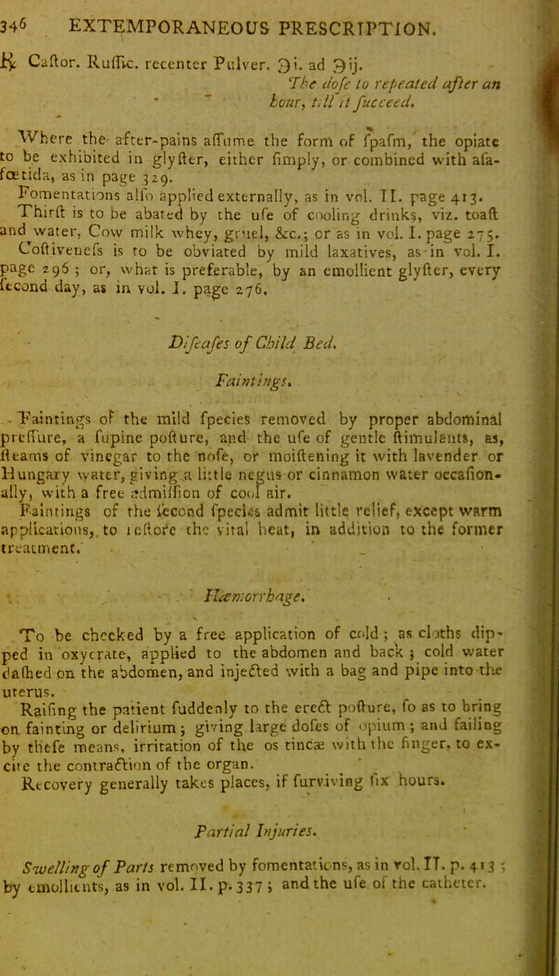$ Cuftor. Ruffvc. reccntcr Pulver. Qi. ad ^ij. The dofe to repeated after an hour, t.ll it fucceed. Where the after-pains afTnme the form of fpafm, the opiate to be exhibited in glyfter, either (imply, or combined with afa- foetida, as in page 329. Fomentations alio applied externally, as in vol. TI. page 413. Thirft is to be abated by the ufe of cooling drinks, viz. toad and^water, Cow milk whey, gruel, &c.; or as in vol. I. page 275. Coftivencfs is to be obviated by mild laxatives, as in vol. I. page 296 ; or, what is preferable, by an emollient glyfter, every ftcond day, as in vol. I. page 276. Difeafes of Child Bed. Faintings. Tain tings of the mild fpecies removed by proper abdominal prcfTure, a fupine pofture, and the ufe of gentle ftimulgnts, as, fleams of vinegar to the nofe, or moiftening it with lavender or Hungary water, giving a little negus or cinnamon water occafion- ally, with a free mlmiifion of cool air. Paintings of the iccond fpcclas admit little relief, except warm applications,, to tellore the vital heat, in addition to the former treatment. Plamorrhage. To be chocked by a free application of cold ; as cloths dip* ped in oxycrate, applied to the abdomen and back 5 cold water dallied on the abdomen, and injeffed with a bag and pipe into the uterus. Railing the patient fuddenly to the ereft pofture, fo as to bring on fainting or delirium; giving large doles of opium ; and failing by tlit-fe means, irritation of the os tinea; with the finger, to ex- cite the contraction of the organ. Recovery generally takes places, if furviving fix hours. * . ' I Partial Injuries. Swelling of Parts removed by fomentations, as in rol. IT. p. 413 •. by emollients, as in vol. II. p.337; and the ufe of the catheter.