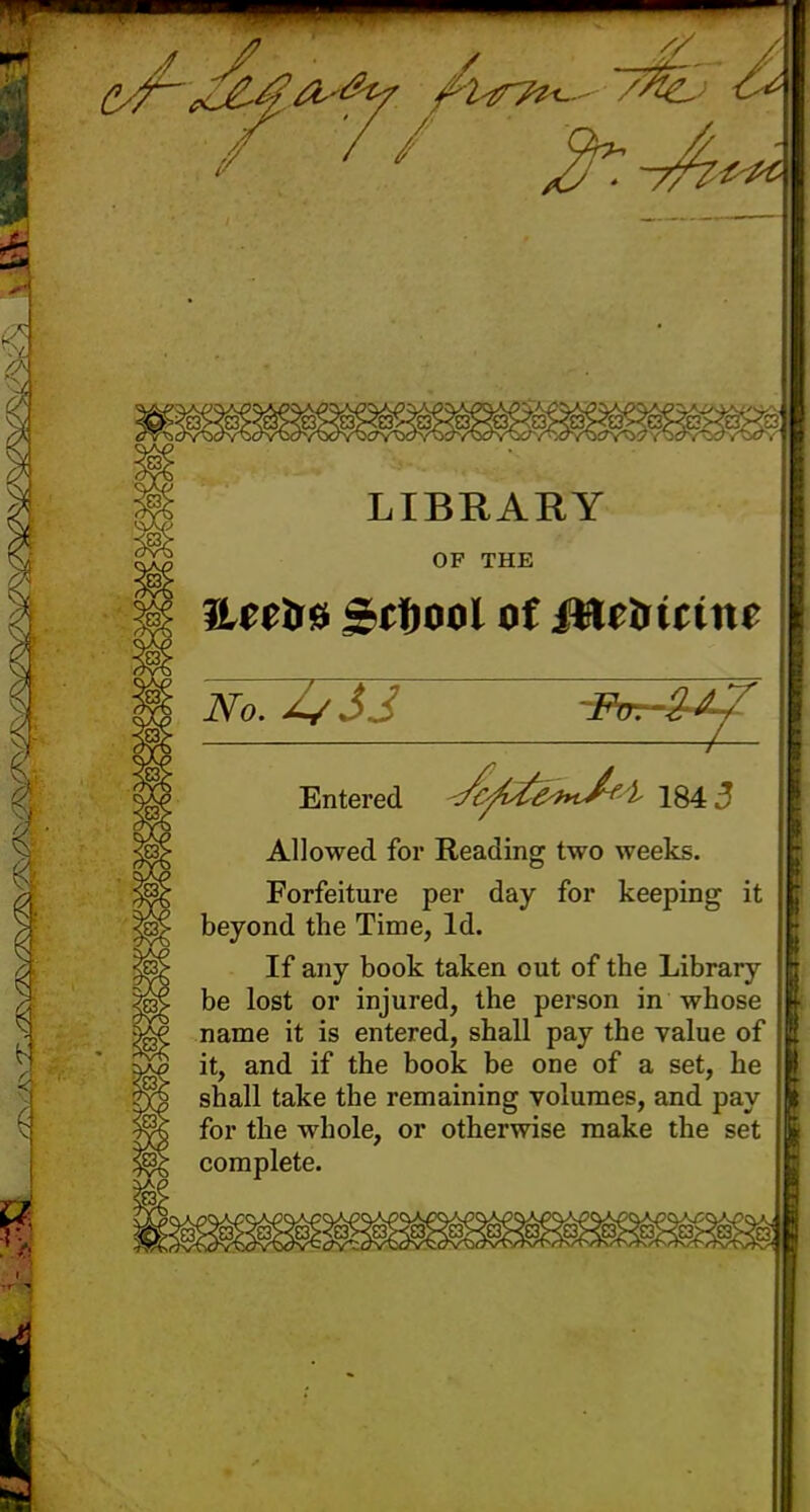 gU&tf A^i^/^> <^ 7 // o. /- LIBRARY OF THE ILertra Softool of Mtbitint No.Z/JJ 7 Entered </cfite*n/f'l 184 J Allowed for Reading two weeks. Forfeiture per day for keeping it beyond the Time, Id. If any book taken out of the Library be lost or injured, the person in whose name it is entered, shall pay the value of it, and if the book be one of a set, he shall take the remaining volumes, and pay for the whole, or otherwise make the set complete.