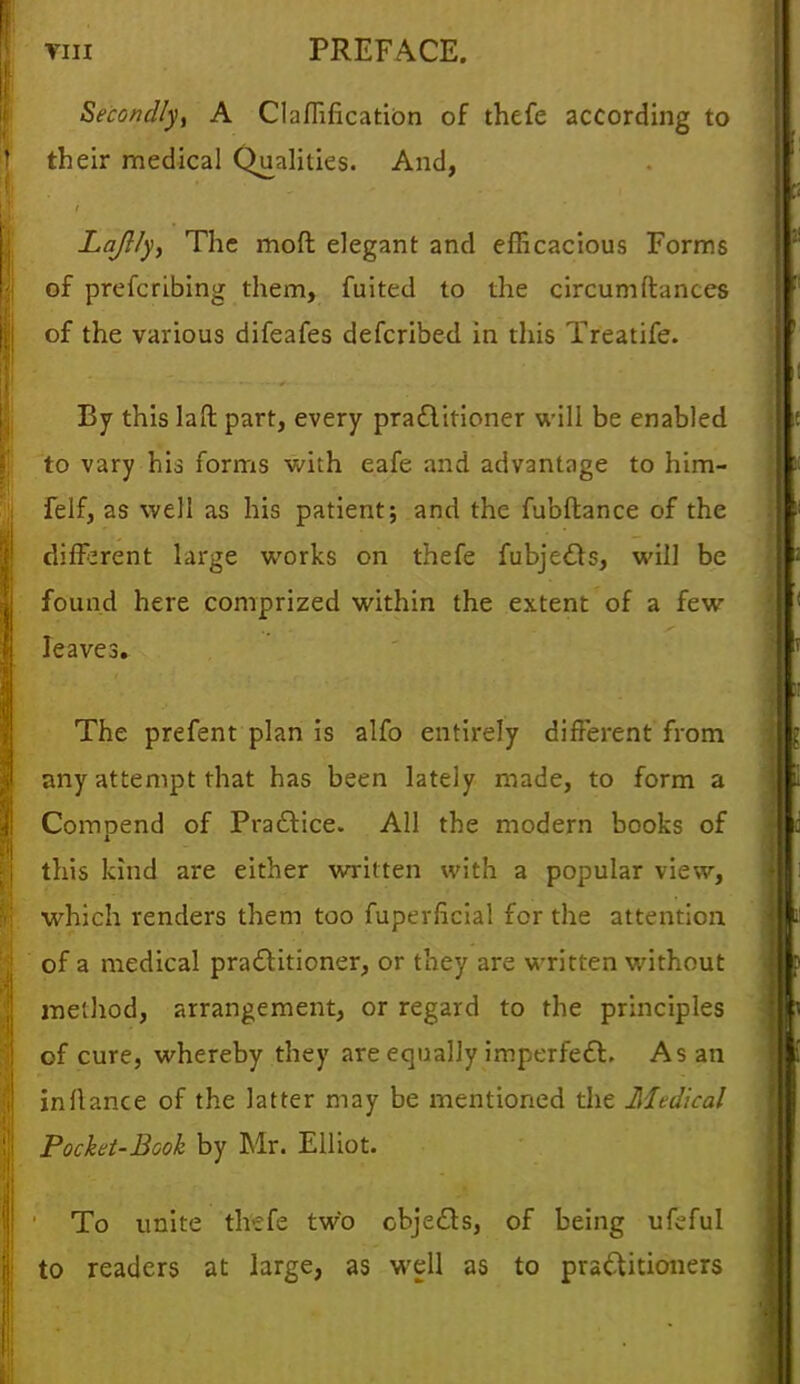 Secondlyi A Claflificatibn of thefe according to their medical Qualities. And, Lajl/y, The moft elegant and efficacious Forms of prefcribing them, fuited to the circumftances I of the various difeafes defcribed in this Treatife. By this lad part, every practitioner will be enabled to vary his forms with eafe and advantage to him- felf, as well as his patient; and the fubftance of the different large works on thefe fubjects, will be found here comprized within the extent of a few leaves. The prefent plan is alfo entirely different from any attempt that has been lately made, to form a I Compend of Practice. All the modern books of this kind are either written with a popular view, | which renders them too fuperficial for the attention of a medical practitioner, or they are written without method, arrangement, or regard to the principles of cure, whereby they are equally imperfect. As an I in fiance of the latter may be mentioned the Medical I Pocket-Book by Mr. Elliot. 1 To unite thefe two objects, of being ufeful to readers at large, as well as to practitioners