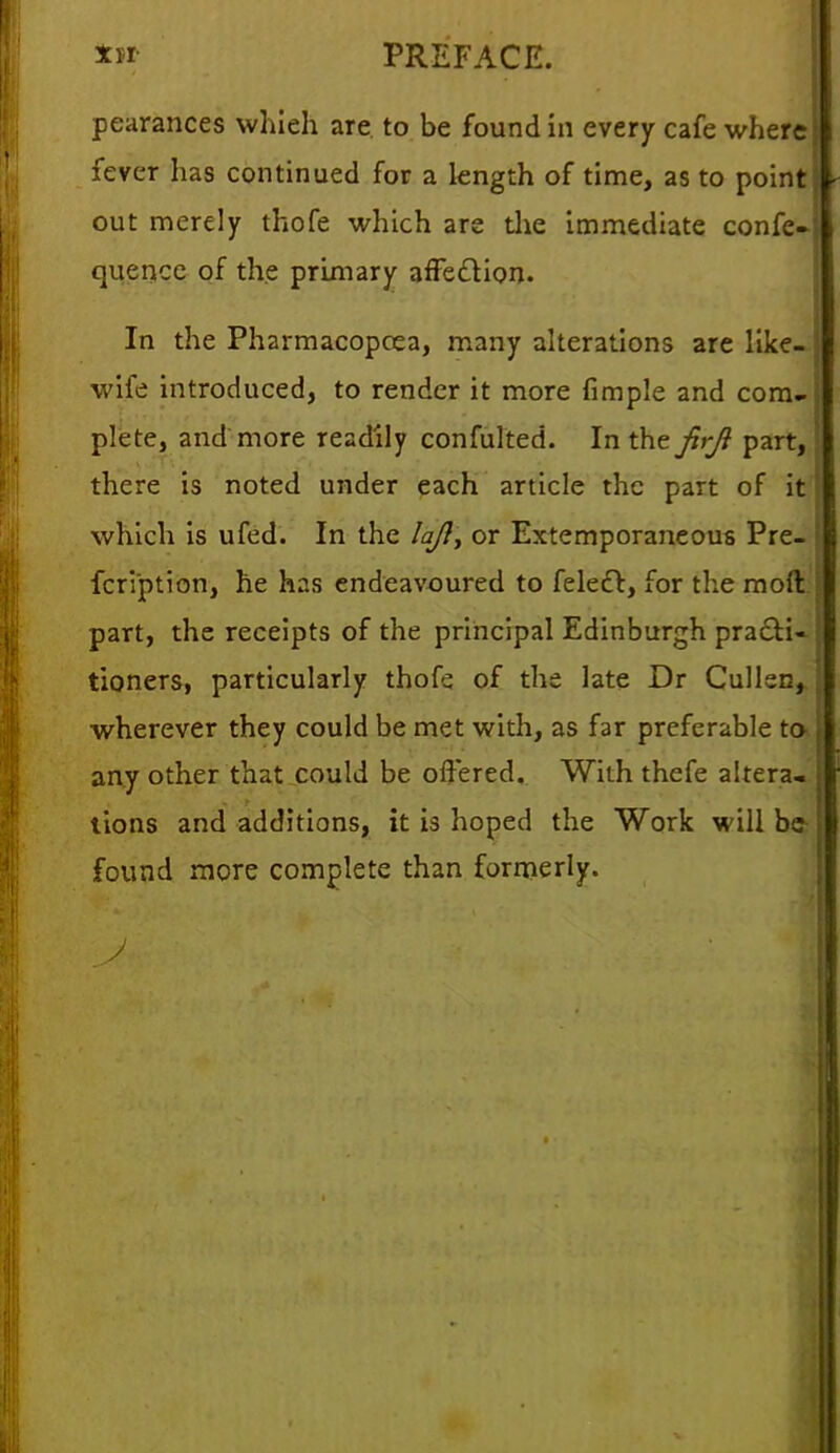 pearances which are to be found in every cafe where fever has continued for a length of time, as to point out merely thofe which are the immediate confe- quencc of the primary affection. In the Pharmacopcea, many alterations are like- wife introduced, to render it more fimple and com- plete, and more readily confulted. In the firjl part, there is noted under each article the part of it which is ufcd. In the lajl> or Extemporaneous Pre- fcription, he has endeavoured to felect, for the moll part, the receipts of the principal Edinburgh pra£H~ tioners, particularly thofe of the late Dr Cullen, wherever they could be met with, as far preferable to any other that could be offered. With thefe altera- tions and additions, it is hoped the Work will be found more complete than formerly.