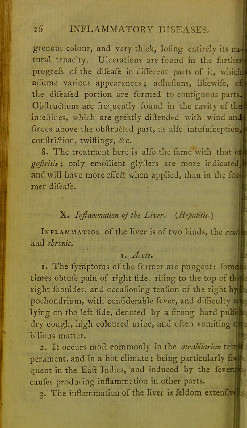 grenous colour, and' very thick, lofing entirely its na« tural tenacity. Ulcerations are found in the farther progrefs of the difcafe in difFercnt parts of it, which affume various appearances; adhefions, likewifc, cf the difeafed portion are formed to contiguous p:irts. Obftruclions are frequently found in the cavity of the inteftines, which are greatly diftended with wind and foeces above the obftructed part, as alfo intufufceptionJ conflriclion, twiftings, &c. 8. The treatment here is alfo the fame with that oi go/Iritis ; only emollient glyfters are more indicated! and will have more effect when applied, than in the for{ rner difcaf:. X. Irjlammalion of the Liver. {Hepatitis.) Inflammation of the liver is of two kinds, the ratf) and chronic. T. slcvte. 1. The fymptoms of the former are pungent: form times obtufe pain of right fide, rifing to the top cf thl right fhoulder, and occafioning tenfion of the right hj pochondrium, with confiderable fever, and difficulty lying on the left fide, denoted by a flrong hard pulf«| dry cough, high coloured urine, and often vomiting bilious matter. 2. It occurs mofc commonly in the atrabilarian te: perament, and in a hot climate ; being particularly fr< quent in the Eaft Indies, and induced by the fever; caufes produ< ing inflammation in other parts. 3. The inflammation of the liver is feldom extenfr i