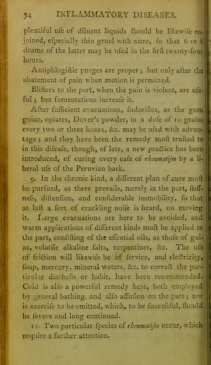 plentiful ufe of diluent liquids fhould be likewife en- joined, efpeci?Jly thin gruel with nitre, fo that 6 orW drams of the latter may be ufed in the firft twenty-four hours. Antiphlogiftic purges Ere proper ; but only after the abatement of pain when motion is permitted. Blifters to the part, when the pain is violent, are ufe- ful; but fomentations increafe it. After fufEcient evacuations, fudorifics, as the gum guiac, opiates, Dover's powder, in a dofe of 10 grains] every two or three hours, &c. may be ufed with advan- tage ; and they have been the remedy moft trufted to in this difeafe, though, of late, a new practice has been introduced, of curing every cafe of rhcumatijm by a li- beral ufe of the Peruvian bark. 9. In the chronic kind, a different plan of cure muft' be purfued, as there prevails, merely in the part, ftiff- nefs, diftenfion, and confiderable immobility, fo that at laft a fort of crackling noife is heard, on moving it. Laree evacuations are here to be avoided, and warm applications of different kinds mufl be applied to the part, confiding of the effential oils, as thofe of gui- ac, volatile alkaline falts, turpentines, &c. The ufe of friction will likewife be of fervice, and ele&ricity, foap, mercury, mineral waters, &c. to correct the par-J ticular diathefis or habit, have been recommended.) Cold is alfo a powerful remedy here, both employ edJ by general bathing, and alfo afFufion on the part; r.nr is exercife to be omitted, which, to be fuccefsful, fhouldj be fevere and long continued. . 10. Two particular fpecies of rheumahjm occur, which require a farther attention.