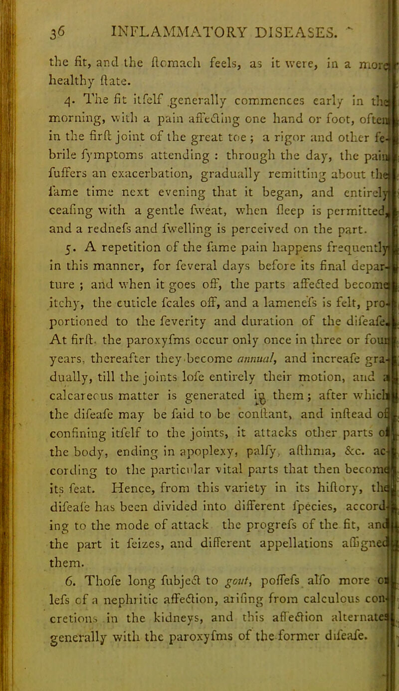 the fit, and the flomach feels, as it were, in a mor healthy (late. 4. The fit itfelf generally commences early in the morning, with a pain affecting one hand or foot, often in the firft joint of the great toe ; a rigor and other fe- brile fymptoms attending : through the day, the pain fullers an exacerbation, gradually remitting about 'lie fame time next evening that it began, and entirely ceafing with a gentle fweat, when fieep is permitted! and a rednefs and fwelling is perceived on the part. 5. A repetition of the fame pain happens frequentl] in this manner, for feveral days before its final depar- ture ; and when it goes off, the parts affected become itchy, the cuticle fcales off, and a lamenefs is felt, pro portioned to the feverity and duration of the difeafe At firfl:. the paroxyfms occur only once in three or foui years, thereafter they-becomc annual, and increafe gra- dually, till the joints lofe entirely their motion, and calcareous matter is generated in. them; after whicL the difeafe may be faid to be conltant, and inftead of confining itfelf to the joints, it attacks other parts 0 the body, ending in apoplexy, palfy., aflhma, Sec. as cording to the particular vital parts that then becoitu its feat. Hence, from this variety in its hiflory, the difeafe has been divided into different fpecies, accord ing to the mode of attack the progrefs of the fit, an the part it feizes, and different appellations afhgn them. 6. Thofe long fubject to gout, poffefs alfo more 0: lefs cf a nephritic affection, aiifing from calculous con cretions in the kidneys, and this affection alternate^ generally with the paroxyfms of the former difeafe.