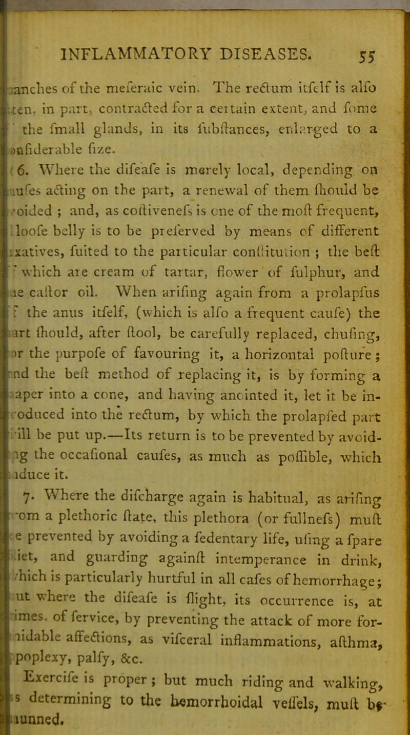 ranches of the meieraic vein. The reclum itftlf is alfo ; ten. in part, contracted for a ceitain extent, and fume the fmall glands, in its fubflances, enlarged to a anfiderable fize. 6. Where the difeafe is merely local, depending on uufes acting on the part, a renewal of them l~h.ou.ld be -oi Jed ; and, as coitivenefs is one of the molt frequent, lloofe belly is to be prelerved by means of different ixatives, fuited to the particular conllituiion ; the beft: 7 which are cream of tartar, flower of fulphur, and ae caftor oil. When arifing again from a prolapfus 1 the anus itfelf, (which is alfo a frequent caufe) the art Ihould, after ftool, be carefully replaced, chuling, )r the purpofe of favouring it, a horizontal pofture; nd the bell method of replacing it, is by forming a :aper into a cone, and having anointed it, let it be in- > oduced into the redtum, by which the prolapfed part Mil be put up.—Its return is to be prevented by avoid- ig the occafional caufes, as much as poffible, which lduce it. 7. Where the difcharge again is habitual, as arifing •om a plethoric Hate, this plethora (or fullnefs) muft e prevented by avoiding a fedentary life, ufmg afpare >:iet, and guarding againfr. intemperance in drink, •hich is particularly hurtful in all cafes of hemorrhage; ut where the difeafe is flight, its occurrence is, at lmes. of fervice, by preventing the attack of more for- ; lidable affetfions, as vifceral inflammations, afthma, poplexy, palfy, &c. Exercife is proper; but much riding and walking, s determining to the hemorrhoidal veiiels, mult br mnned.