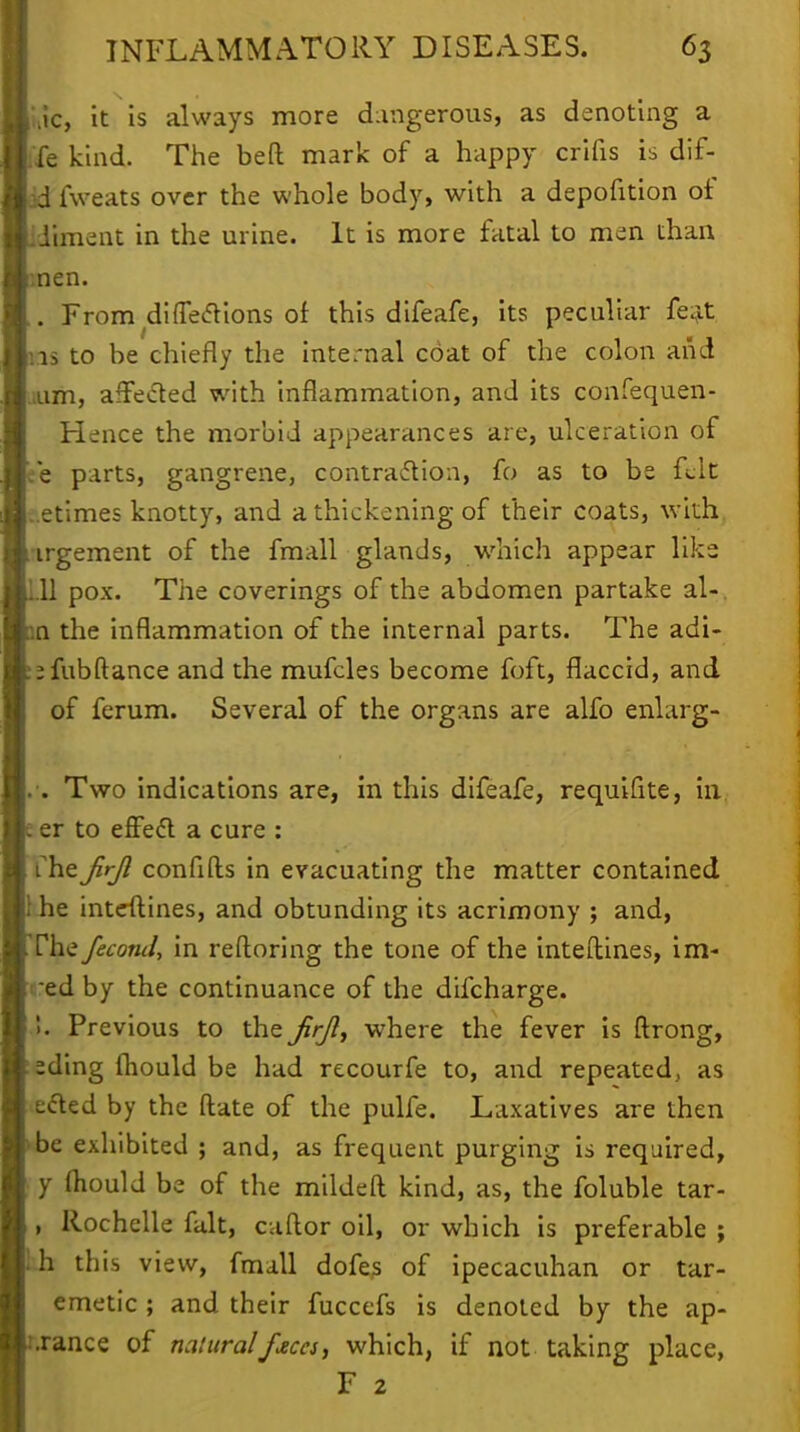 Jc, it is always more dangerous, as denoting a fe kind. The beft mark of a happy crifis is dif- fweats over the whole body, with a depofition of diment in the urine. It is more fatal to men than nen. . From diffecVions of this difeafe, its peculiar feat is to be chiefly the internal coat of the colon and am, affected with inflammation, and its confequen- Hence the morbid appearances are, ulceration of e parts, gangrene, contraction, fo as to be felt .etimes knotty, and a thickening of their coats, with irgement of the fmall glands, which appear like 11 pox. The coverings of the abdomen partake al- 11 the inflammation of the internal parts. The adi- jfubftance and the mufcles become foft, flaccid, and of ferum. Several of the organs are alfo enlarg- . Two indications are, in this difeafe, requifite, in. er to effect a cure : TheJirjl confifts in evacuating the matter contained he inteftines, and obtunding its acrimony ; and, rhe fecond, in reftoring the tone of the inteftines, im- ed by the continuance of the difcharge. !. Previous to the jirjl, where the fever is ftrong, eding fliould be had recourfe to, and repeated, as ected by the ftate of the pulfe. Laxatives are then be exhibited ; and, as frequent purging is required, y (hould be of the mildeft kind, as, the foluble tar- , Rochelle fait, caftor oil, or which is preferable ; h this view, fmall dofes of ipecacuhan or tar- emetic ; and their fuccefs is denoted by the ap- •rance of natural feces, which, if not taking place, F 2