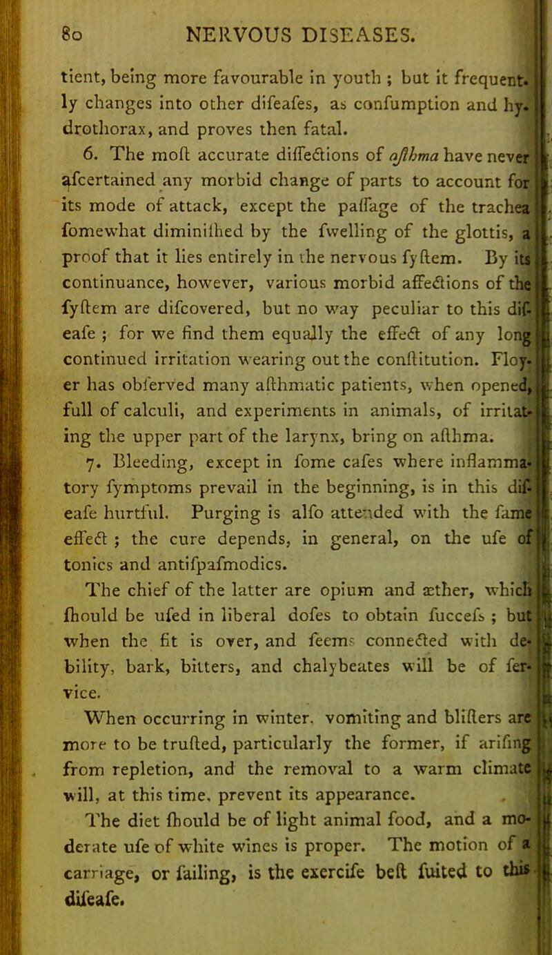 tient, being more favourable in youth ; but it frequent, ly changes into other difeafes, as confumption and hy. drothorax, and proves then fatal. 6. The mofl accurate diffections of ajihma have never ascertained any morbid change of parts to account for its mode of attack, except the paffage of the trachea fomewhat diminilhed by the fwelling of the glottis, a proof that it lies entirely in the nervous fyftem. By its continuance, however, various morbid affe&ions of the fyftem are difcovered, but no way peculiar to this di£ eafe ; for we find them equally the effect of any long continued irritation wearing out the conftitution. Floyi er has obierved many afthmatic patients, when opened^ full of calculi, and experiments in animals, of irritate ing the upper part of the larynx, bring on afthma. 7. Bleeding, except in fome cafes where inflamma- tory fymptoms prevail in the beginning, is in this difi5 eafe hurtful. Purging is alfo attended with the fanw effect ; the cure depends, in general, on the ufe of tonics and antifpafmodics. The chief of the latter are opium and asther, whicjl fliould be ufed in liberal dofes to obtain fucceiV ; but hi when the fit is over, and feem- connected with de- u, bility, bark, bitters, and chalybeates will be of fer-B vice. When occurring in winter, vomiting and blifiers are m more to be trufted, particularly the former, if arifing 11 from repletion, and the removal to a warm climate lU will, at this time, prevent its appearance. The diet fhould be of light animal food, and a mo- lit derate ufe of white wines is proper. The motion of a H carriage, or failing, is the exercife belt fuited to thif| dtieafe.