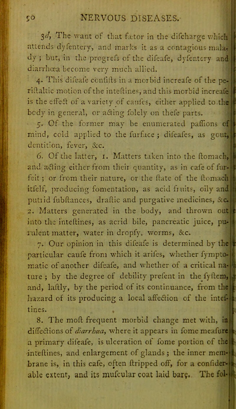 3</, The want of that fetor in the difcharge whicffl attends dyfentery, and marks it as a contagious malajj dy ; but, in the progrefs of the difeafe, dyfcr.tcry anq diarrhoea become very much allied. 4. This difeafe ccnfifts in a morbid increafe of the pe- riftaltic motion of the interlines, and this morbid increafej is the efFeft of a variety of eaufes, either applied to.thai bcdy in general, or acting folely on thefe parts. 5. Of the former may be enumerated paffions of mind, cold applied to the furface ; difeafes, as gcutl dentition, fever, Sec. 6. Of the latter, 1. Matters taken into the ftomach, and acting either from their quantity, as in cafe of fur- feit; or from their nature, or the date of the ftomach itfelf, producing fomentation, as acid fi nits, oily ana putiid fubftances, draftic and purgative medicines, Sccj 2. Matters generated in the body, and thrown oufl into the interlines, as acrid bile, pancreatic juice, pu- rulent matter, water in dropfy, worms, &c. 7. Our opinion in this difeafe is determined by the particular caufe from which it arifes, whether fympto- matic of another difeafe, and whether of a critical na- ture ; by the degree of debility prefent in the fyftemi and, laftly, by the period of its continuance, from the hazard of its producing a local affection of the intef- tines. , 8. The moft frequent morbid change met with, in directions of diarrhaa, where it appears in fomc meafure a primary difeafe, is ulceration of fome portion of the inteftines, and enlargement of glands ; the inner mem- brane is, in this cafe, often dripped off, for a confider- able extent, and its mufcular coat laid bare. The fol