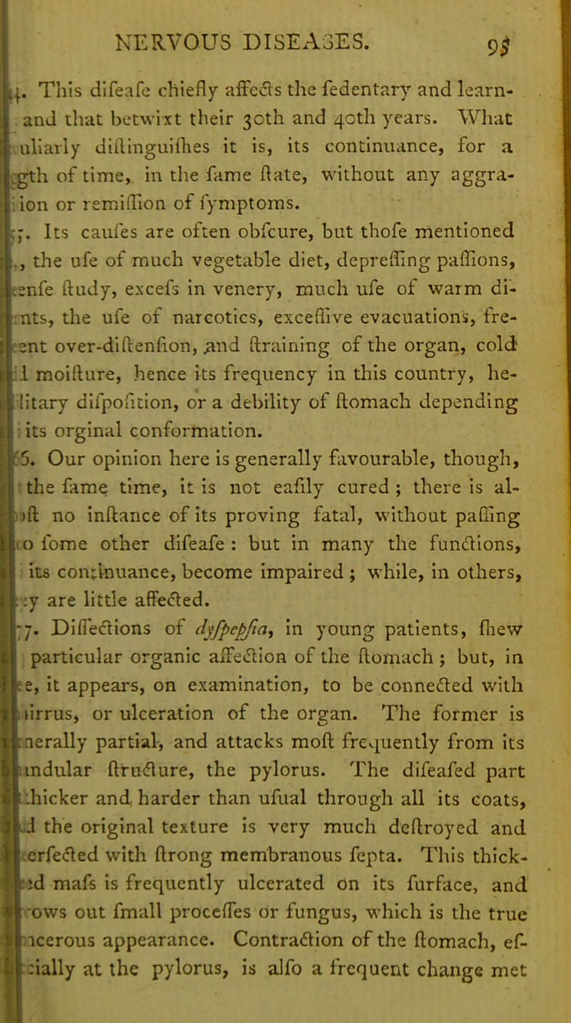 . This difeafe chiefly affects the fedentary and learn- and that betwixt their 30th and 40th years. What uliarly didinguifhes it is, its continuance, for a 2th of time, in the fame Rate, without any aggra- ion or remidion of fymptoms. . Its cauies are often obfcure, but thofe mentioned , the ufe of much vegetable diet, depreding pafllons, snfe ftudy, excefs in venery, much ufe of warm di- nts, the ufe of narcotics, excefiive evacuations, fre- :nt over-didenfion, .and draining of the organ, cold 1 moidure, hence its frequency in this country, he- litary difpoficion, or a debility of domach depending its orginal conformation. 5. Our opinion here is generally favourable, though, the fame time, it is not eafily cured ; there is al- )d no indance of its proving fatal, without pading o fome other difeafe : but in many the functions, its continuance, become impaired ; while, in others, :j are little affected. 7. Difieclions of dyfpepjia, in young patients, fliew particular organic affection of the domach j but, in e, it appears, on examination, to be connected with lirrus, or ulceration of the orean. The former is erally partial, and attacks mod frevjuently from its ndular druclure, the pylorus. The difeafed part icker and, harder than ufual through all its coats, the original texture is very much dcdroyed and rfected with drong membranous fepta. This thick- d mafs is frequently ulcerated on its furface, and ows out fmall procefles or fungus, which is the true cerous appearance. Contraction of the domach, ef- ially at the pylorus, is alfo a frequent change met