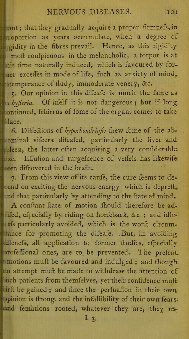 jj;ant; that they gradually acquire a proper firmnefs, in ■Proportion as years accumulate, when a degree of li.gidity in the fibres prevail. Hence, as this rigidity ti moll confpicuous in the melancholic, a torpor is at ■nis time naturally induced, which is favoured by for- 4 ier excefles in mode of life, fuch as anxiety of mind, I itemperance of ftudy, immoderate venery, &c. 5. Our opinion in this difeafe is much the fame as m\ bv/leria. Of itfelf it is not dangerous; but if long oontinued, fchirrus of fome of the organs comes to take, '.lace. 6. DirTections of bypochondriqfis {hew fome of the ab- dominal vifcera difeafed, particularly the liver and ipleen, the latter often acquiring a very considerable ze. EfFufion and turgefcence of veffels has likewife. eeen difcovered in the brai'nv 7. From this view of its caufe, the cure feems to de- fend on exciting the nervous energy which is depreft,, rnd that particularly by attending to the ftate of mind- A conf*ant ftate of motion mould therefore be ad- i ifed, efj.ecially by riding on horfeback, &c ; and idle- • efs particularly avoided, which is the worft circum- iance for promoting the difeafe. .But, in avoiding cdlenefs, all application to former ftudies, efpecially mrofeffional ones, are to be prevented. The prefent ^motions mud be favoured and indulged ; and though xn attempt muft be made to withdraw the attention of buch patients from themfelves, yet their confidence muft ■ irft be gained ; and fince the perfuafion in their own >pinion is ftrong. and the infallibility of their own fears, mid fenfations rooted, whatever they are, they ra»