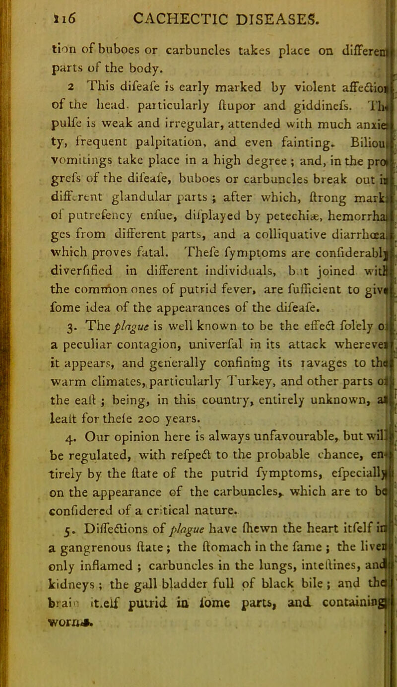 tion of buboes or carbuncles takes place on difFere parts of the body. 2 This difeafe is early marked by violent affeclio' of the head, particularly flupor and giddinefs. Th pulfe is weak and irregular, attended with much anxi ty, frequent palpitation, and even fainting. Biliou vomitings take place in a high degree ; and, in the pn grefs of the difeafe, buboes or carbuncles break out in different glandular parts ; after which, flrong mark of putrefency enfue, difplayed by petechia, hemorrha ges from different parts, and a colliquative diarrhoea which proves fatal. Thefe fymptoms are confiderablj diverfified in different individuals, b it joined wid the common ones of putrid fever, are fufficient to giv« fome idea of the appearances of the difeafe. 3. The plague is well known to be the effect folely 0. a peculiar contagion, univerfal in its attack wherevei it appears, and generally confining its ravages to thti warm climates,.particularly Turkey, and other parts o the ealt; being, in this country, entirely unknown, leatt for thele 200 years. 4. Our opinion here is always unfavourable, but wil be regulated, with refpecT to the probable chance, en tirely by the flate of the putrid fymptoms, efpecially on the appearance of the carbuncles,, which are to bfl confidercd of a critical nature. 5. Directions of plague have fhewn the heart itfelf ii a gangrenous flate; the ftomach in the fame ; the live; only inflamed ; carbuncles in the lungs, inte[lines, an< kidneys ; the gall bladder full of black bile ; and th< brai' it.eif putrid in iome parts, and containing worn*.