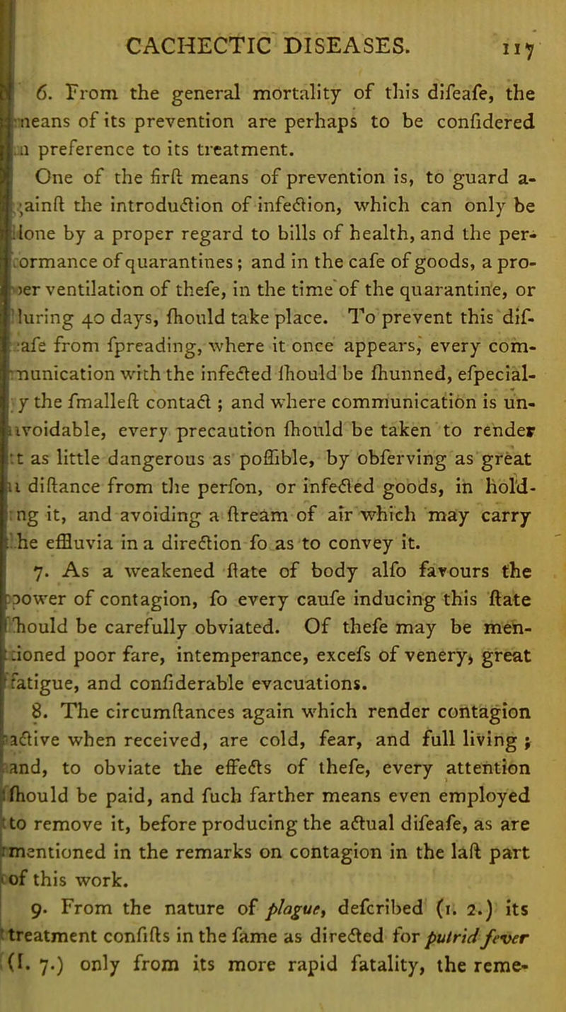 6. From the general mortality of this difeafe, the fineans of its prevention are perhaps to be confidered CD preference to its treatment. One of the firft means of prevention is, to guard a- ;;ainft the introduction of infection, which can only be Wone by a proper regard to bills of health, and the per- cormance of quarantines; and in the cafe of goods, a pro- wer ventilation of thefe, in the time of the quarantine, or Muring 40 days, fhould take place. To prevent this dif- I'afe from fpreading, where it once appears,' every com- munication with the infected mould be fhunned, efpecial- ; y the fmalleft contact; and where communication is un- avoidable, every precaution fhould be taken to render :t as little dangerous as poffible, by obferving as great u diftance from the perfon, or infecled goods, in hold- ing it, and avoiding a flream of air which may carry '.he effluvia in a direction fo as to convey it. 7. As a weakened ftate of body alfo favours the :power of contagion, fo every caufe inducing this ftate Tiould be carefully obviated. Of thefe may be men- tioned poor fare, intemperance, excefs of venery, great fatigue, and considerable evacuations. 8. The circumftances again which render contagion active when received, are cold, fear, and full living ; and, to obviate the effects of thefe, every attention fhould be paid, and fuch farther means even employed tto remove it, before producing the actual difeafe, as are mentioned in the remarks on contagion in the laft part (of this work. 9. From the nature of plague, defcribed (1. 2.) its treatment confifls in the fame as directed for putrid fever (f. 7.) only from its more rapid fatality, the reme-