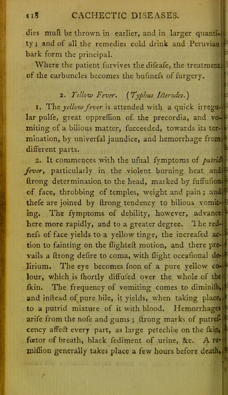 dies mult be thrown in earlier, and in larger quanti« ty; and of all the remedies cold drink and Peruvian bark form the principal. Where the patient furvives the difeafe, the treatment of the carbuncles becomes the bufinefs of furgery. 2.' Telloiu Fever. ( Typhus I tier odes.) 1. The yellow fever is attended with a quick irregtt lar pulfe, great oppreflion of. the precordia, and vah miting of a bilious matter, fucceeded, towards its ter mination, by univerfal jaundice, and hemorrhage from different parts. 2. It commences with the ufual fymptoms of putru fever, particularly in the violent burning heat and ftrong determination to the head, marked by fuffufi of face, throbbing of temples, weight and pain ; and thefe are joined by ftrong tendency to bilious vomit' ing. The fymptoms of debility, however, advance here more rapidly, and to a greater degree. The red nefs of face yields to a yellow tinge, the increafed ac tion to fainting on the flighted motion, and there pre vails a ftrong defire to coma, with flight occafional de- lirium. The eye becomes foon of a pure yellow co* lour, which is fhortly diffufed over the whole of the fkin. The frequency of vomiting comes to diminiib, and inftead of pure bile, it yields, when taking place, to a putrid mixture of it with blood. Hemorrhages arife from the nofe and gums ; ftrong marks of putre£ cency afTefr every part, as large petechia: on the ikin, fcetor of breath, black fediment of urine, &c. A re* miiTion generally takes place a few hours before death,