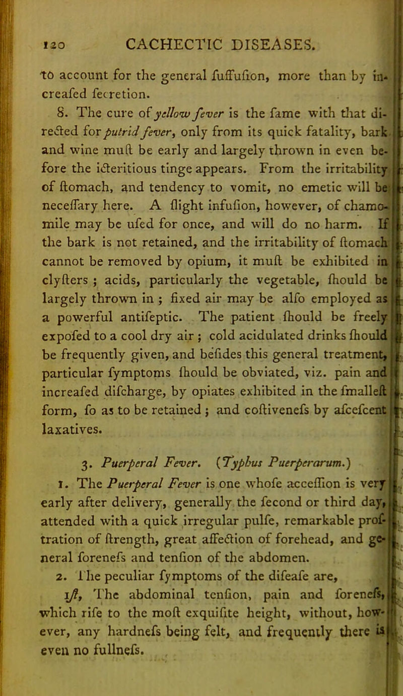 to account for the general fuffufion, more than by in- creafed fecretion. 8. The cure of yellow fever is the fame with that di- rected for putrid fever, only from its quick fatality, bark, and wine mud be early and largely thrown in even be- fore the icteritious tinge appears. From the irritability of ftomach, and tendency to vomit, no emetic will bq neceffary here. A flight infufion, however, of chamo* mile may be ufed for once, and will do no harm. If the bark is not retained, and the irritability of ftomacfr cannot be removed by opium, it mud be exhibited in clyfters ; acids, particularly the vegetable, fliould be largely thrown in ; fixed air may be alfo employed as a powerful antifeptic. The patient fliould be freely expofed to a cool dry air ; cold acidulated drinks fliould be frequently given, and befides this general treatment, particular fymptoms fliould be obviated, viz. pain and increafed difcharge, by opiates exhibited in the fmalleft form, fo as to be retained j and coftivenefs by afcefcent laxatives. 3. Puerperal Fever. (Typhus Puerperarum.) 1. The Puerperal Fever is one whofe acceffion is very early after delivery, generally the fecond or third day, attended with a quick irregular pulfe, remarkable prof- tration of ftrength, great afFedtion of forehead, and ge- neral forenefs and tenfion of the abdomen. 2. The peculiar fymptoms of the difeafe are, ifl, The abdominal tenfion, pain and forer.efs, which rife to the raoft exquifite height, without, how- ever, any hardnefs being felt, and frequently there i* even no fullnefs.