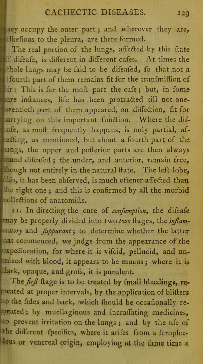 I iey occupy the outer part; and wherever they are, ■Jihefions to the pleura, are there formed. The real portion of the lungs, affected by this Mate U ■ difeafe, is difTerent in different cafes. At times the ■•hole lungs may be faid to be difeafed, fo that not a J fourth part of them remains fit for the tranfmiffion of I ir: This is for the moll part the cafe; but, in fome ■ ire inftances, life has been protracted till not one- wentieth part of them appeared, on diiTection, fit for aarrying on this important function. Where the dif- aafe, as moft frequently happens, is only partial, af- .•(fting, as mentioned, but about a fourth part of the aungs, the upper and pofterior parts are then always cound difeafed ; the under, and anterior, remain free, ihhough not entirely in the natural ftate. The left lobe, Ufo, it has been obferved, is much oftener affected than !he right one ; and this is confirmed by all the morbid '.olledtions of anatomifts. li. In directing the cure of confumptlon^ the difeafe may be properly divided into two two ftages, the inflam- i wtory and fuppurant; to determine whether the latter ias commenced, we judge from the appearance of the expectoration, for where it is vifcid, pellucid, and un- mixed with blood, it appears to be mucus j where it is; opaque, and grofs, it is purulent. The Jirjl ftage is to be treated by fmall bleedings, re- peated at proper intervals, by the application of blifters t:o the fides and back, which fhould be occasionally re- peated ; by mucilaginous and incraffating medicines, to prevent irritation on the lungs ; and by the ufe of tthe different fpecifics, where it arifes from a fcrophu-