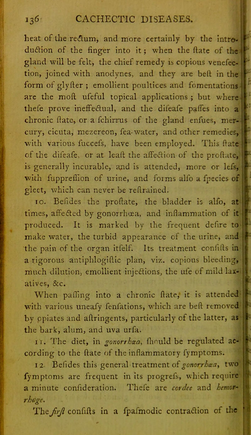 heat of the rectum, and more certainly by the intro- duction of the finger into it; when the ftate of the gland will be felt, the chief remedy is copious venefec- tion, joined with anodynes, and they are bell in the form of glyfter ; emollient poultices and fomentations are the mod ufeful topical applications ; but where thefe prove ineffectual, and the dileafe paffes into a chronic ftate, or a fchirrus of the gland enfues, mer- cury, cicuta, mezereon, fea-water, and other remedies, with various fuccefs, have been employed. This ftate} of the dileafe, or at leaft the affection of the proftate,} is generally incurable, and is attended, more or lefs, with fuppreflion of urine, and forms alfo a fpecies of gleet, which can never be reftrained. 10. Befides the proftate, the bladder is alfo, at times, affected by gonorrhoea, and inflammation of it produced. It is marked by the frequent defire trfj make water, the turbid appearance of the urine, and the pain of the organ itfelf. Its treatment conlifts in a rigorous antiphlogiftic plan, viz. copious bleeding,- much dilution, emollient injections, the ufe of mild lax-i atives, &c. When patting into a chronic ftate, it is attended with various uneafy fenfations, which are beft removed*1 by opiates and aftringents, particularly of the latter, as the bark, alum, and uva urfa. ir. The diet, in gonorrhoea, flmuld be regulated ac-' cording to the ftate of the inflammatory fymptoms. 12 Befides this general treatment of gonorrhoea, two fymptoms are frequent in its progrefs, which require a minute confideration. Thefe are cordee and hemor- rhage. Thefirjl confifts in a fpafmodic contraction of the