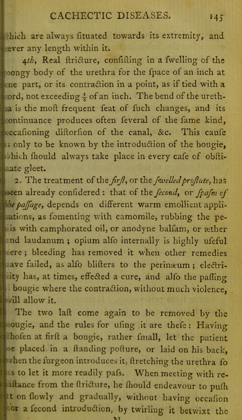 |>hich are always fituated towards Its extremity, and i.ever any length within it. 4//j, Real ftricture, confifling in a fwelling of the loongy body of the urethra for the fpace of an inch at line part, or its contraction in a point, as if tied with a loord, not exceeding 4- of an inch. The bend of the ureth- wa is the moft frequent feat of fuch changes, and its Icontinuance produces often feveral of the fame kind, loccafioning diflorfion of the canal, &c. This caufe ■ > only to be known by the introduction of the bougie, 1 /hkh fhould always take place in every cafe of obfti- L*ate gleet. I 2. The treatment of the jirjl, or the /welledproft'ate, has laeen already confidered : that of the fecond, or fpafm of mbepajfage, depends on different warm emollient appli- cations, as fomenting with camomile, rubbing the pe- ll is with camphorated oil, or anodyne balfam, or sether ■ind laudanum ; opium alfo internally is highly ufeful (.ere ; bleeding has removed it when other remedies (1ave failed, as alfo blifters to the perinseum ; eledtri- i ity has, at times, effected a cure, and alfo the paffing bougie where the contraction, without much violence, >/ill allow it. The twro lafl come again to be removed by the •ougie, and the rules for ufing it are thefe: Having hofen at firft a bougie, rather fmall, let the patient ne placed in a ftanding pofture, or laid on his back, ivhen the furgeon introduce , it ftretching the urethra fo is to let it more readily pafs. When meeting with rc- iftance from the ftriclure, he fhould endeavour to pufh t on (lowly and gradually, without having occafion a'or afecond introduction, by twirling it betwixt the XT