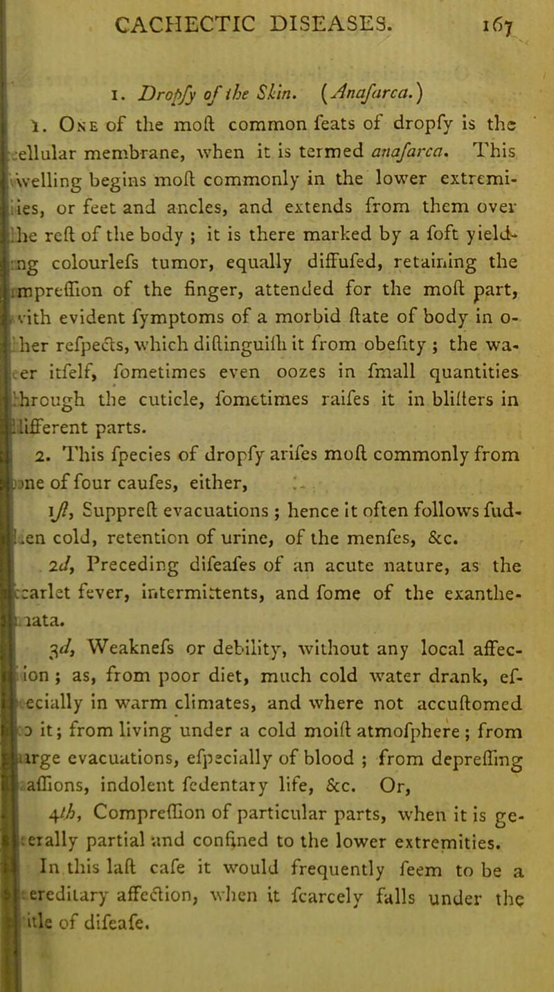 I. Dropfy of ihe Skin. (Jnafarca.) 1. One of the moft common feats of dropfy is the ellular membrane, when it is termed anafarca. This welling begins moft commonly in the lower extremi- ies, or feet and ancles, and extends from them over he reft of the body ; it is there marked by a foft yield- ng colourlefs tumor, equally diffufed, retaining the mpreffion of the finger, attended for the moft part, vith evident fymptoms of a morbid ftate of body in o- her refpects, which diftinguim it from obefity ; the wa- er itfelf, fometimes even oozes in fmall quantities hrough the cuticle, fometimes raifes it in blifters in luTerent parts. 2. This fpecies of dropfy arifes moft commonly from one of four caufes, either, ijl, Suppreft evacuations ; hence it often follows fud- „en cold, retention of urine, of the menfes, &c. 2il, Preceding difeafes of an acute nature, as the carlet fever, intermistents, and fome of the exanthe- mata. 3*/, Weaknefs or debility, without any local afFec- ion ; as, from poor diet, much cold water drank, ef- ecially in warm climates, and where not accuftomed d it; from living under a cold moift atmofphere ; from rge evacuations, efpecially of blood ; from depreffmg ..aflions, indolent fcdentaiy life, &c. Or, t^ht Compreflion of particular parts, when it is ge- nerally partial and confined to the lower extremities. In this laft cafe it would frequently feem to be a erediiary affedion, when it fcarcely falls under the itle of difeafe.