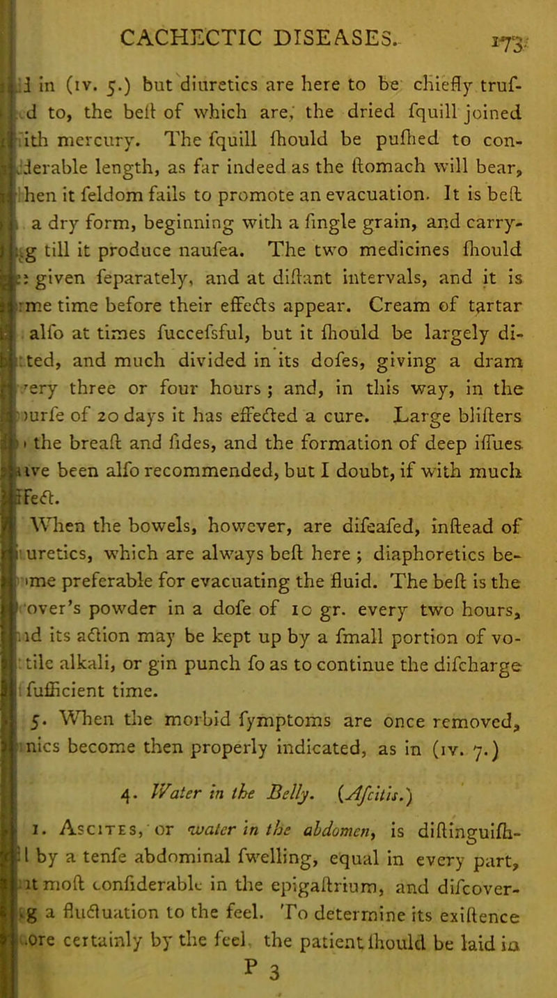 ii in (iv. 5.) but diuretics are here to be chiefly truf- d to, the bell of which are, the dried fquill joined ith mercury. The fquill ihould be pufhed to con- ;derable length, as far indeed as the ftomach will bear, 'hen it feldom fails to promote an evacuation. It is bed . a dry form, beginning with a fingle grain, and carry- 3 till it produce naufea. The two medicines mould ; given feparately, and at didant intervals, and it is me time before their effe&s appear. Cream of tartar alfo at times fuccefsful, but it mould be largely di- :ted, and much divided in its dofes, giving a dram 'ery three or four hours; and, in this way, in the mrfe of 20 days it has effected a cure. Large blifters 1 the bread and fides, and the formation of deep iffues. ive been alfo recommended, but I doubt, if with much left. When the bowels, however, are difeafed, indead of uretics, which are always bed here ; diaphoretics be- •me preferable for evacuating the fluid. The bed is the over's powder in a dofe of ic gr. every two hours, id its action may be kept up by a fmall portion of vo- tilc alkali, or gin punch fo as to continue the difcharge I fufficient time. 5. When the morbid fymptoms are once removed, mics become then properly indicated, as in (iv. 7.) 4. Water in the Belly. (Afcitis.) I. Ascites, or water in the abdomen, is didinguifh- l by a tenfe abdominal fwelling, equal in every part, tmoft confiderabk- in the epigadrium, and difcover- g a flucluation to the feel. To determine its exidence uore certainly by the feci, the patient lhould be laidia P 3