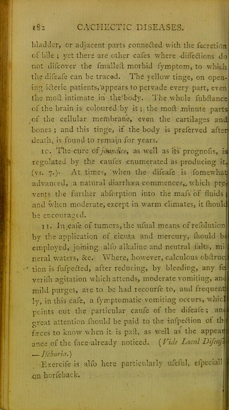 bladder, or adjacent parts connected with the facretionf of bjle ; yet there are other cafes where diileclions do not difcovcr the fmaueft morbid fymptom, to which the difeafe can be traced. The yellow tinge, on open- ing icteric patients,'appears to pervade every part, even the mod intimate in the'bod;y. The whole fubftance of the brain is coloured :by it;-the mod minute parts ^of the cellular membrane,' even the cartilages and bones ; and this tinge, if the body is preferved aftei death, is found to remain for years. ic. Tile cure of jikipdice, as well as its' prognofis, is regulated by the caufes enumerated as producing it, (vi. 7.)- At times, when the difeafe is fomewhat advanced, a natural'diarrhoea commences^ which pre vents the further abforption into the mafs of fluids and when moderate, except in warm climates, it ftioulc be encouraged. 11. In.cafe of turners, the ufual means of refolution by the application of cicuta and mercury, lliould bi employed, joining alio alkaline and neutral fahs, mi neral waters, &c. Where, however, calculous obitruc ' tion is fufpecled, after reducing, by bleeding, any fe verifh agitation which attends, moderate vomiting, an< mild purges, are to be had recourfe to, and frequent ly, in this cafe, a fymptomatic vomiting occurs, whic points out the particular caufe of the difeafe ; am great attention fliould be paid to the infpeclion of th feces to know when it is paft, as well as the appear ance of the face-already noticed. (Vide Local Difcafi — Tfthuria.) Exercife is alio here particularly ufeful, efpcciall on horfeback. . .