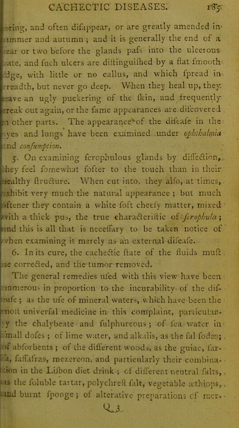 living, and often difappear, or are greatly amended in> jimmer and autumn ; and it is generally the end of a ear or two before the glands pafs into the ulcerous .ate, and fuch ulcers are diltinguifhed by a fiat fmootrr. dge, with little or no callus, and which fpread in* rreadth, but never go deep. When they heal up, they; :;ave an ugly puckering of the ikin, and frequently rreak out again, or the fame appearances are difcovered . :i other parts. The appear anee^of the diftafe in the yes and lungs have been examined, .under ophthalmia r.nd confumption. 5. On examining fcrophulous glands by diiTeclion,. ihey feel fomewhat fofter to the touch than in their wealthy ftructure. When cut into, they alfo, at times,. exhibit very much the natural appearance ; but much );>ftener they contain a white foft cheefy matter, mixed' *vith a thick pus, the true characteriltic oi fcrophula; 1 md this is all that is necelTary to be taken notice of rhen examining it merely as an external difeafe. 6. In its cure, the cachectic ftate of the fluids mud. we corrected, and the tumor removed. The general remedies ufed with this view have been :mmerou> in proportion to the incurability of the dif- ::«fe ; as the ufe of mineral waters, which have been the • molt univerfal medicine in this complaint, particular- y the chalybeate and fulphureous ; of lea water in mail dofes ; of lime water, and alkalis, as the fal fods;i;, p>f abforbents ; of the different woods, as the guiac, lar- a, faifafras, mezereon, and particularly their combina- • ion in the Liibon diet drink-; of different neutral falts,. is the foluble tartar, polychreft fait, vegetable athiops,, md burnt fponge; of alterative preparations cf raer*-