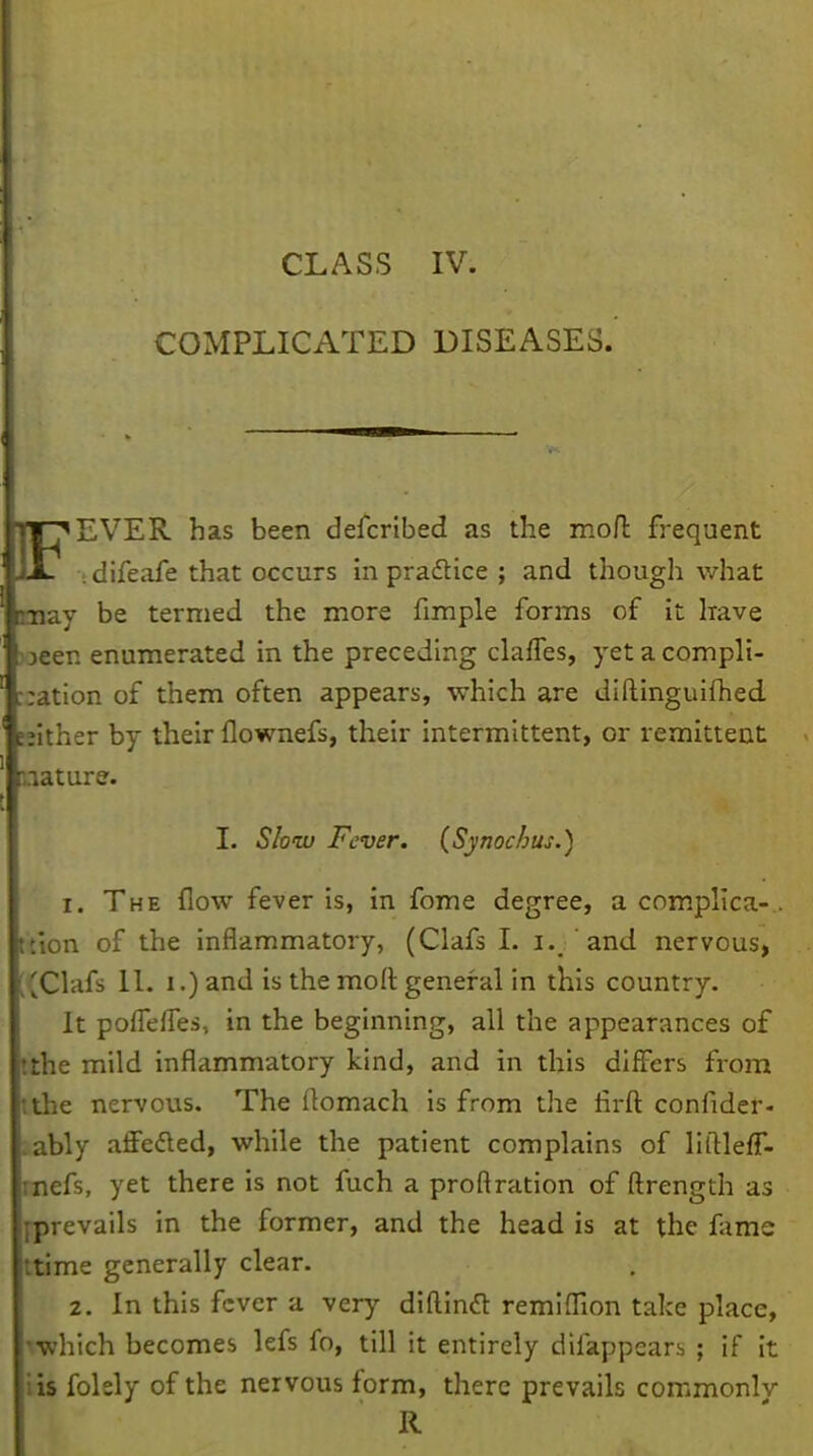 CLASS IV. COMPLICATED DISEASES. PT^EVER has been defcribed as the mod frequent JLL ..difeafe that occurs in practice ; and though what may be termed the more fimple forms of it have )oeen enumerated in the preceding claffes, yet a compli- cation of them often appears, which are diftinguiftied. seither by their flownefs, their intermittent, or remittent nature. I. Slow Fever. (Synocbus.) 1. The flow fever is, in fome degree, a complica-.. ikion of the inflammatory, (Clafs I. i. 'and nervous, [(Clafs 11. i.) and is the raoft general in this country. It pofTeffes, in the beginning, all the appearances of tthe mild inflammatory kind, and in this differs from tithe nervous. The ftomach is from the flrft confider- >ably affedted, while the patient complains of liftleff- rnefs, yet there is not fuch a proftration of ftrength as jprevails in the former, and the head is at the fame ttime generally clear. 2. In this fever a very diflinft remiflion take place, which becomes lefs lb, till it entirely difappcars ; if it iis folsly of the nervous form, there prevails commonly R